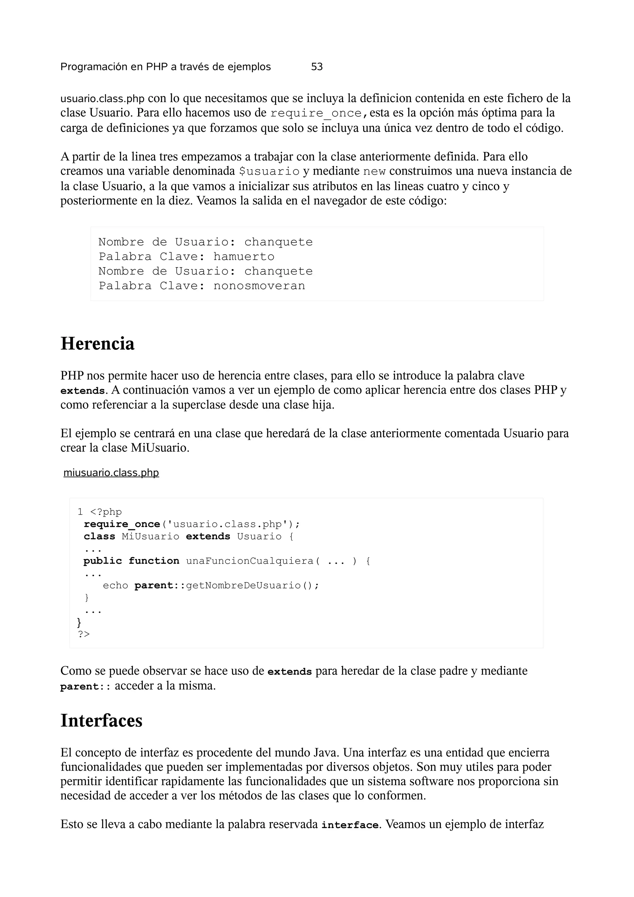 Programación en PHP a través de ejemplos         53


usuario.class.php con lo que necesitamos que se incluya la definicion contenida en este fichero de la
clase Usuario. Para ello hacemos uso de require_once,esta es la opción más óptima para la
carga de definiciones ya que forzamos que solo se incluya una única vez dentro de todo el código.

A partir de la linea tres empezamos a trabajar con la clase anteriormente definida. Para ello
creamos una variable denominada $usuario y mediante new construimos una nueva instancia de
la clase Usuario, a la que vamos a inicializar sus atributos en las lineas cuatro y cinco y
posteriormente en la diez. Veamos la salida en el navegador de este código:


       Nombre de Usuario: chanquete
       Palabra Clave: hamuerto
       Nombre de Usuario: chanquete
       Palabra Clave: nonosmoveran



Herencia
PHP nos permite hacer uso de herencia entre clases, para ello se introduce la palabra clave
extends. A continuación vamos a ver un ejemplo de como aplicar herencia entre dos clases PHP y
como referenciar a la superclase desde una clase hija.

El ejemplo se centrará en una clase que heredará de la clase anteriormente comentada Usuario para
crear la clase MiUsuario.
miusuario.class.php


   1 <?php
     require_once('usuario.class.php');
     class MiUsuario extends Usuario {
     ...
     public function unaFuncionCualquiera( ... ) {
     ...
         echo parent::getNombreDeUsuario();
     }
     ...
   }
   ?>


Como se puede observar se hace uso de extends para heredar de la clase padre y mediante
parent:: acceder a la misma.


Interfaces
El concepto de interfaz es procedente del mundo Java. Una interfaz es una entidad que encierra
funcionalidades que pueden ser implementadas por diversos objetos. Son muy utiles para poder
permitir identificar rapidamente las funcionalidades que un sistema software nos proporciona sin
necesidad de acceder a ver los métodos de las clases que lo conformen.

Esto se lleva a cabo mediante la palabra reservada interface. Veamos un ejemplo de interfaz
 