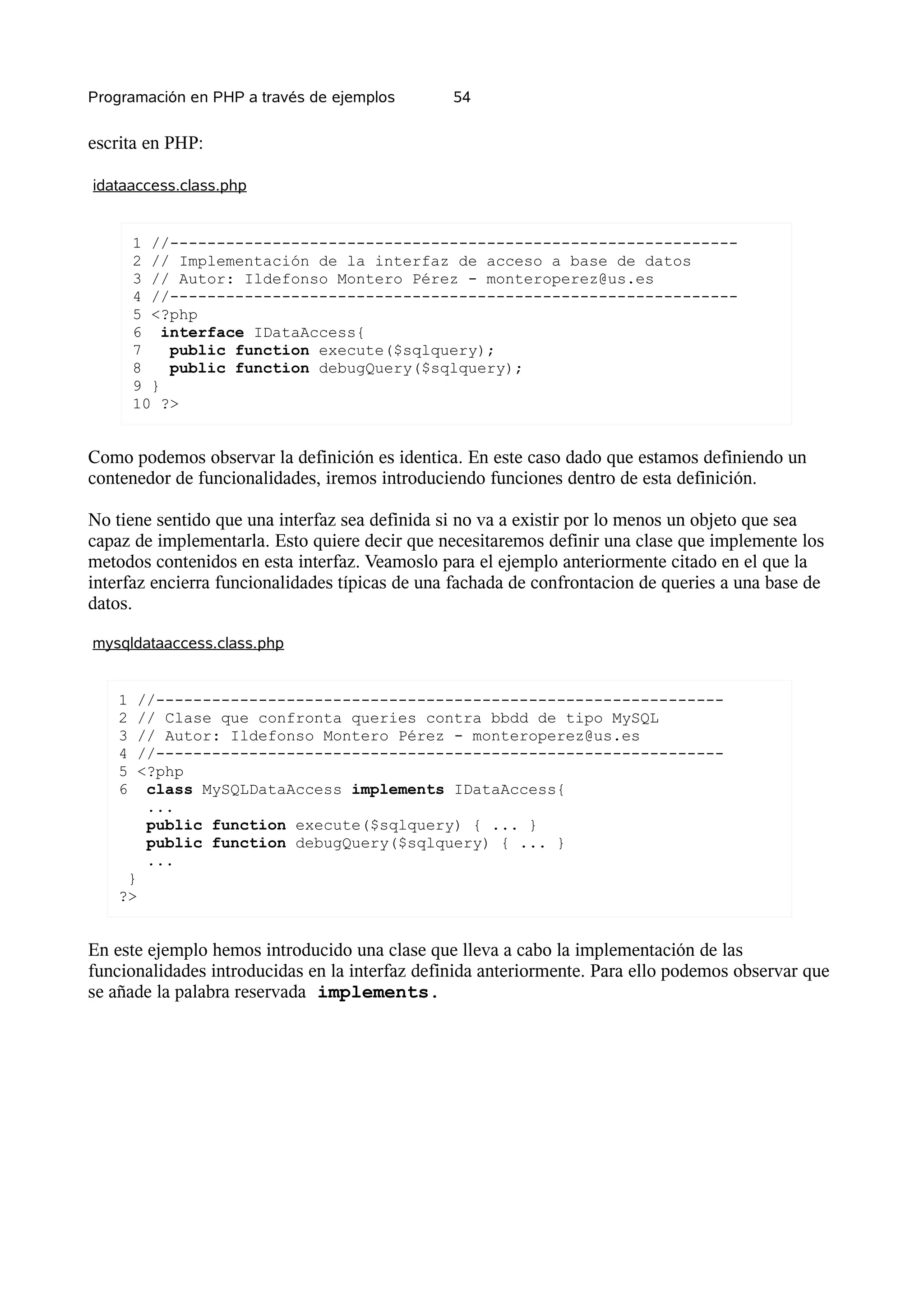 Programación en PHP a través de ejemplos        54


escrita en PHP:

idataaccess.class.php


        1 //-------------------------------------------------------------
        2 // Implementación de la interfaz de acceso a base de datos
        3 // Autor: Ildefonso Montero Pérez - monteroperez@us.es
        4 //-------------------------------------------------------------
        5 <?php
        6 interface IDataAccess{
        7   public function execute($sqlquery);
        8   public function debugQuery($sqlquery);
        9 }
        10 ?>


Como podemos observar la definición es identica. En este caso dado que estamos definiendo un
contenedor de funcionalidades, iremos introduciendo funciones dentro de esta definición.

No tiene sentido que una interfaz sea definida si no va a existir por lo menos un objeto que sea
capaz de implementarla. Esto quiere decir que necesitaremos definir una clase que implemente los
metodos contenidos en esta interfaz. Veamoslo para el ejemplo anteriormente citado en el que la
interfaz encierra funcionalidades típicas de una fachada de confrontacion de queries a una base de
datos.

mysqldataaccess.class.php


    1   //-------------------------------------------------------------
    2   // Clase que confronta queries contra bbdd de tipo MySQL
    3   // Autor: Ildefonso Montero Pérez - monteroperez@us.es
    4   //-------------------------------------------------------------
    5   <?php
    6    class MySQLDataAccess implements IDataAccess{
         ...
         public function execute($sqlquery) { ... }
         public function debugQuery($sqlquery) { ... }
         ...
     }
    ?>


En este ejemplo hemos introducido una clase que lleva a cabo la implementación de las
funcionalidades introducidas en la interfaz definida anteriormente. Para ello podemos observar que
se añade la palabra reservada implements.
 