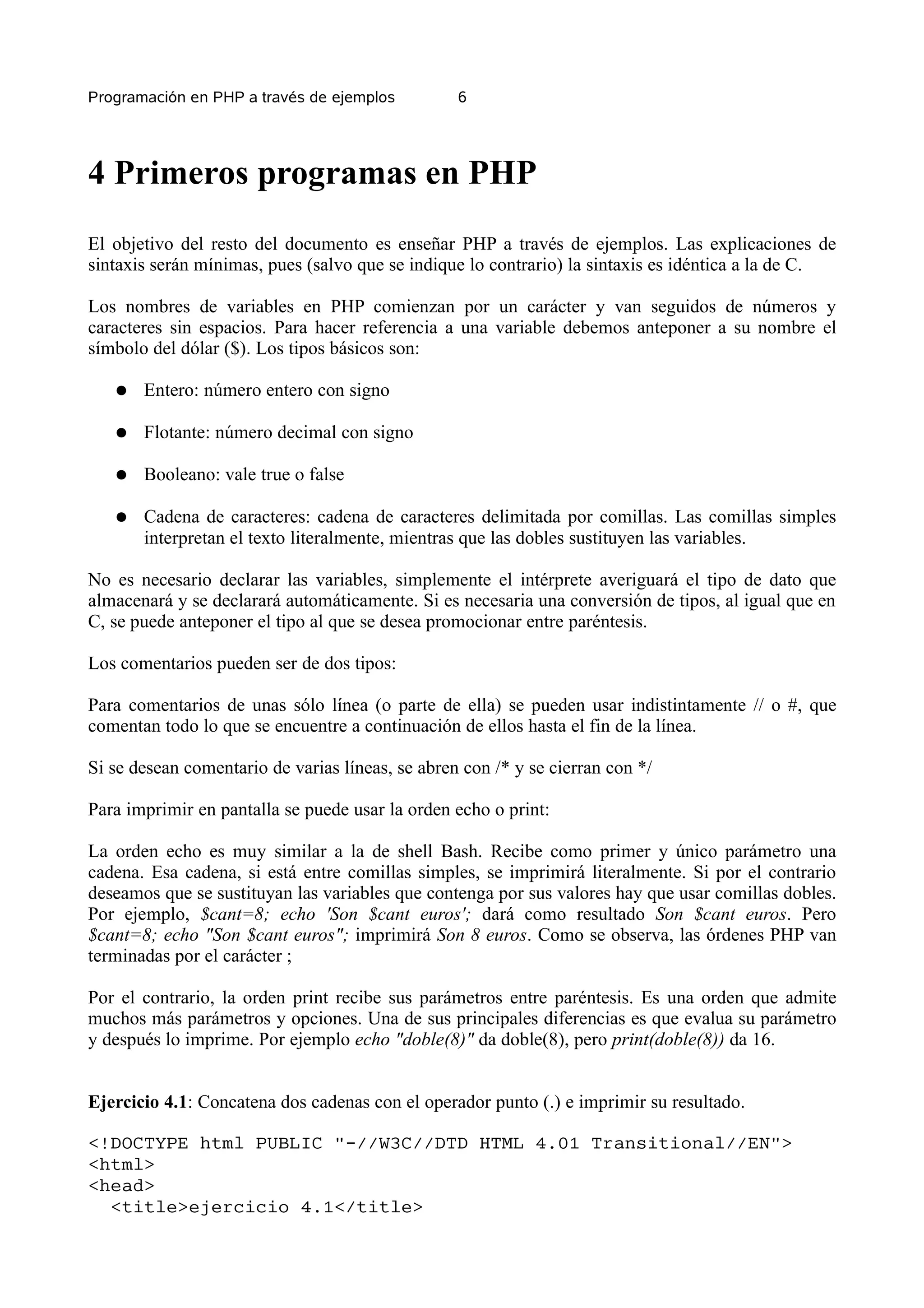 Programación en PHP a través de ejemplos          6




4 Primeros programas en PHP
El objetivo del resto del documento es enseñar PHP a través de ejemplos. Las explicaciones de
sintaxis serán mínimas, pues (salvo que se indique lo contrario) la sintaxis es idéntica a la de C.

Los nombres de variables en PHP comienzan por un carácter y van seguidos de números y
caracteres sin espacios. Para hacer referencia a una variable debemos anteponer a su nombre el
símbolo del dólar ($). Los tipos básicos son:

   ●   Entero: número entero con signo

   ●   Flotante: número decimal con signo

   ●   Booleano: vale true o false

   ●   Cadena de caracteres: cadena de caracteres delimitada por comillas. Las comillas simples
       interpretan el texto literalmente, mientras que las dobles sustituyen las variables.

No es necesario declarar las variables, simplemente el intérprete averiguará el tipo de dato que
almacenará y se declarará automáticamente. Si es necesaria una conversión de tipos, al igual que en
C, se puede anteponer el tipo al que se desea promocionar entre paréntesis.

Los comentarios pueden ser de dos tipos:

Para comentarios de unas sólo línea (o parte de ella) se pueden usar indistintamente // o #, que
comentan todo lo que se encuentre a continuación de ellos hasta el fin de la línea.

Si se desean comentario de varias líneas, se abren con /* y se cierran con */

Para imprimir en pantalla se puede usar la orden echo o print:

La orden echo es muy similar a la de shell Bash. Recibe como primer y único parámetro una
cadena. Esa cadena, si está entre comillas simples, se imprimirá literalmente. Si por el contrario
deseamos que se sustituyan las variables que contenga por sus valores hay que usar comillas dobles.
Por ejemplo, $cant=8; echo 'Son $cant euros'; dará como resultado Son $cant euros. Pero
$cant=8; echo "Son $cant euros"; imprimirá Son 8 euros. Como se observa, las órdenes PHP van
terminadas por el carácter ;

Por el contrario, la orden print recibe sus parámetros entre paréntesis. Es una orden que admite
muchos más parámetros y opciones. Una de sus principales diferencias es que evalua su parámetro
y después lo imprime. Por ejemplo echo "doble(8)" da doble(8), pero print(doble(8)) da 16.


Ejercicio 4.1: Concatena dos cadenas con el operador punto (.) e imprimir su resultado.

<!DOCTYPE html PUBLIC "-//W3C//DTD HTML 4.01 Transitional//EN">
<html>
<head>
  <title>ejercicio 4.1</title>
 