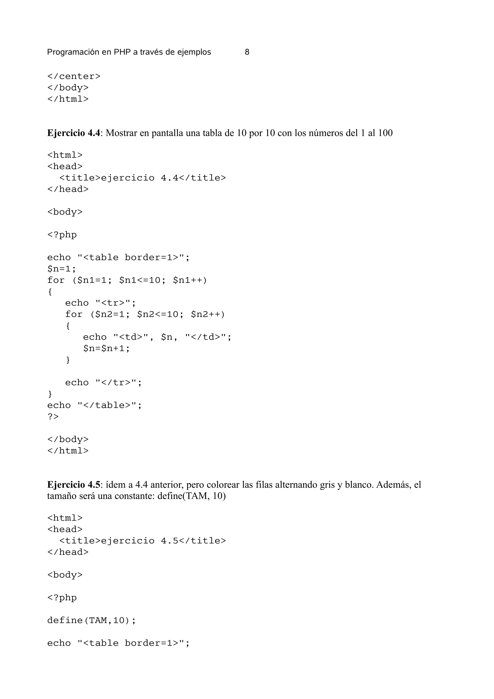 Programación en PHP a través de ejemplos          8

</center>
</body>
</html>


Ejercicio 4.4: Mostrar en pantalla una tabla de 10 por 10 con los números del 1 al 100

<html>
<head>
  <title>ejercicio 4.4</title>
</head>

<body>

<?php

echo "<table border=1>";
$n=1;
for ($n1=1; $n1<=10; $n1++)
{
   echo "<tr>";
   for ($n2=1; $n2<=10; $n2++)
   {
      echo "<td>", $n, "</td>";
      $n=$n+1;
   }

   echo "</tr>";
}
echo "</table>";
?>

</body>
</html>


Ejercicio 4.5: ídem a 4.4 anterior, pero colorear las filas alternando gris y blanco. Además, el
tamaño será una constante: define(TAM, 10)

<html>
<head>
  <title>ejercicio 4.5</title>
</head>

<body>

<?php

define(TAM,10);

echo "<table border=1>";
 