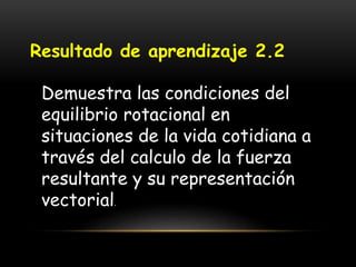 Resultado de aprendizaje 2.2
Demuestra las condiciones del
equilibrio rotacional en
situaciones de la vida cotidiana a
través del calculo de la fuerza
resultante y su representación
vectorial.
 