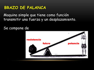 BRAZO DE PALANCA
Maquina simple que tiene como función
transmitir una fuerza y un desplazamiento.
Se compone de
fulcro potencia
resistencia
 