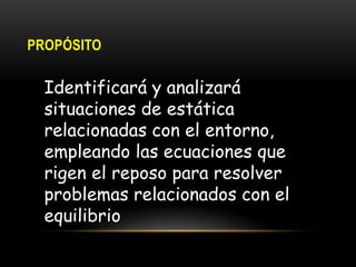 PROPÓSITO
Identificará y analizará
situaciones de estática
relacionadas con el entorno,
empleando las ecuaciones que
rigen el reposo para resolver
problemas relacionados con el
equilibrio
 