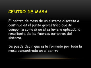 CENTRO DE MASA
El centro de masa de un sistema discreto o
continuo es el punto geométrico que se
comporta como si en él estuviera aplicada la
resultante de las fuerzas externas del
sistema.
Se puede decir que esta formado por toda la
masa concentrada en el centro
 