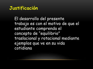 Justificación
El desarrollo del presente
trabajo es con el motivo de que el
estudiante comprenda el
concepto de “equilibrio”
traslacional y rotacional mediante
ejemplos que ve en su vida
cotidiana
 