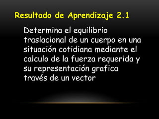 Resultado de Aprendizaje 2.1
Determina el equilibrio
traslacional de un cuerpo en una
situación cotidiana mediante el
calculo de la fuerza requerida y
su representación grafica
través de un vector
 