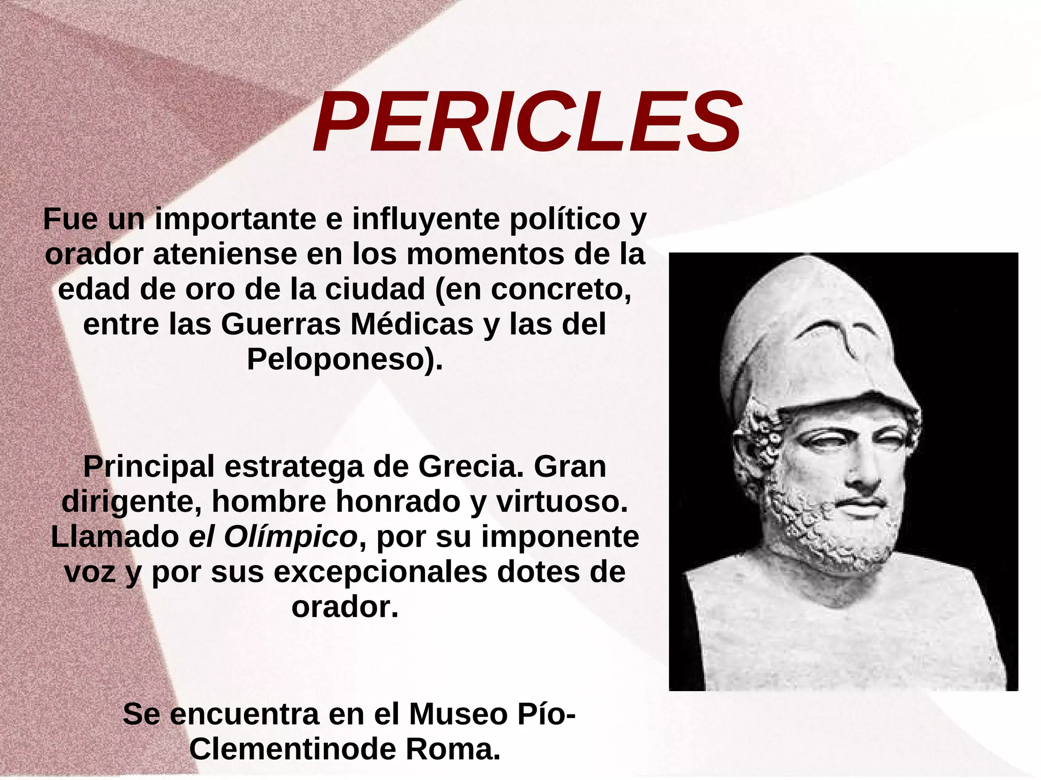 PERICLES
Fue un importante e influyente político y
orador ateniense en los momentos de la
edad de oro de la ciudad (en concreto,
entre las Guerras Médicas y las del
Peloponeso).
Principal estratega de Grecia. Gran
dirigente, hombre honrado y virtuoso.
Llamado el Olímpico, por su imponente
voz y por sus excepcionales dotes de
orador.
Se encuentra en el Museo Pío-
Clementinode Roma.
 