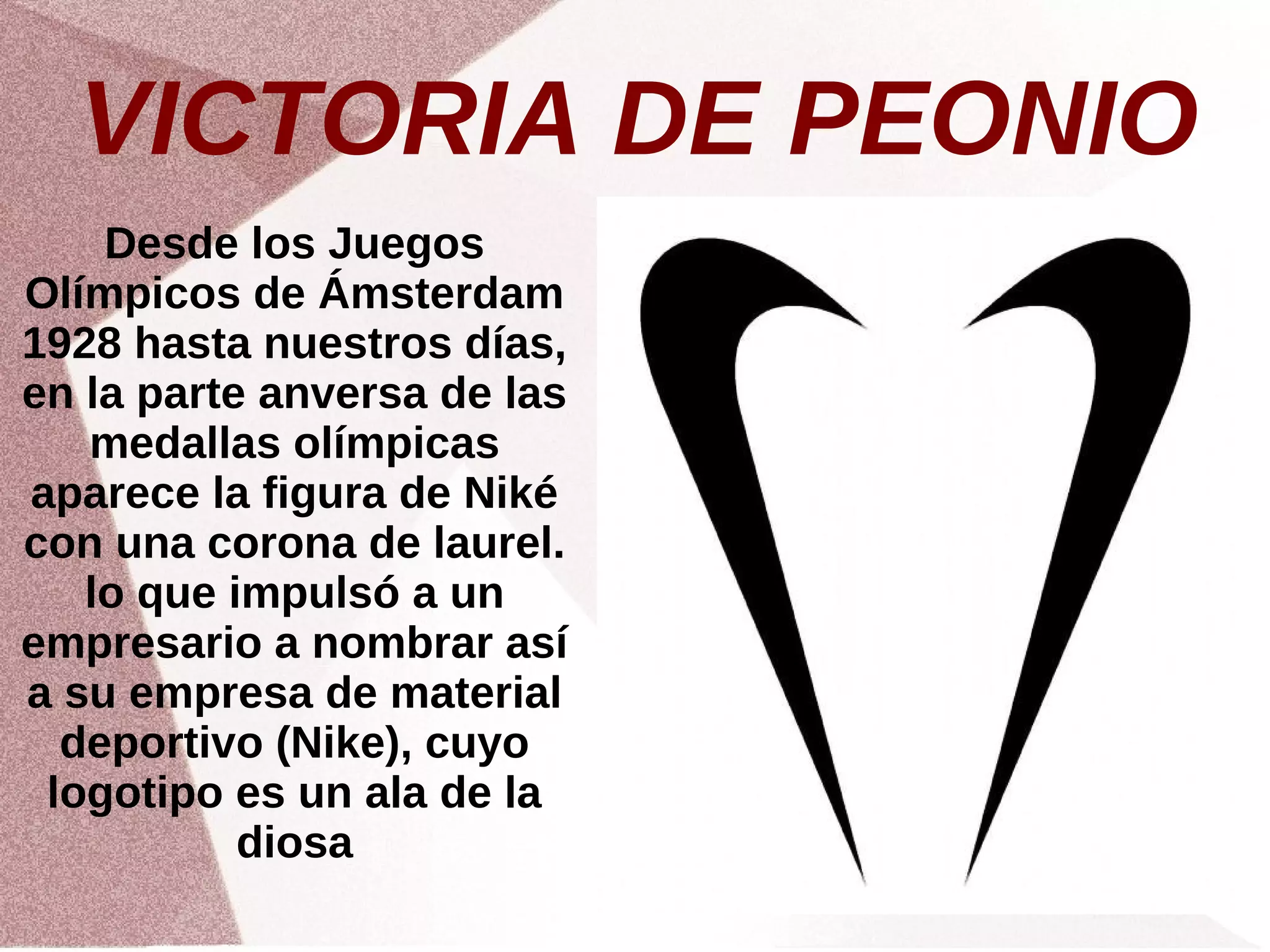 VICTORIA DE PEONIO
Desde los Juegos
Olímpicos de Ámsterdam
1928 hasta nuestros días,
en la parte anversa de las
medallas olímpicas
aparece la figura de Niké
con una corona de laurel.
lo que impulsó a un
empresario a nombrar así
a su empresa de material
deportivo (Nike), cuyo
logotipo es un ala de la
diosa
 