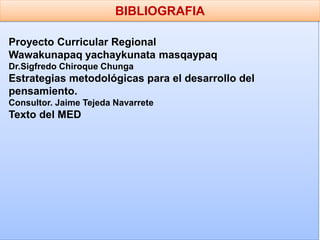 BIBLIOGRAFIA
Proyecto Curricular Regional
Wawakunapaq yachaykunata masqaypaq
Dr.Sigfredo Chiroque Chunga
Estrategias metodológicas para el desarrollo del
pensamiento.
Consultor. Jaime Tejeda Navarrete
Texto del MED
 