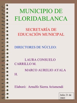 MUNICIPIO DE
FLORIDABLANCA
     SECRETARÍA DE
  EDUCACIÓN MUNICIPAL


DIRECTORES DE NÚCLEO:


     LAURA CONSUELO
CARRILLO M.
      MARCO AURELIO AYALA
H.


Elaboró: Arnulfo Sierra Arismendi

                              Julio 21 de
                              2003
 