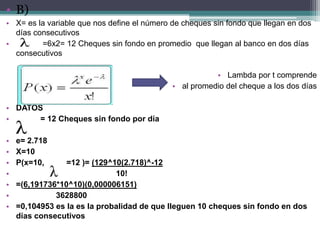 • B)
• X= es la variable que nos define el número de cheques sin fondo que llegan en dos
  días consecutivos
•        =6x2= 12 Cheques sin fondo en promedio que llegan al banco en dos días
  consecutivos

                                                        • Lambda por t comprende
                                             • al promedio del cheque a los dos días

• DATOS
•      = 12 Cheques sin fondo por día

•   e= 2.718
•   X=10
•   P(x=10,      =12 )= (129^10(2.718)^-12
•                             10!
•   =(6,191736*10^10)(0,000006151)
•             3628800
•   =0,104953 es la es la probalidad de que lleguen 10 cheques sin fondo en dos
    días consecutivos
 