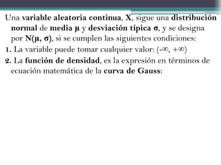Una variable aleatoria continua, X, sigue una distribución
  normal de media μ y desviación típica σ, y se designa
  por N(μ, σ), si se cumplen las siguientes condiciones:
1. La variable puede tomar cualquier valor: (-∞, +∞)
2. La función de densidad, es la expresión en términos de
  ecuación matemática de la curva de Gauss:
 