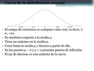 • Curva de la distribución normal




• El campo de existencia es cualquier valor real, es decir, (-
  ∞, +∞).
• Es simétrica respecto a la media µ.
• Tiene un máximo en la media µ.
• Crece hasta la media µ y decrece a partir de ella.
• En los puntos µ − σ y µ + σ presenta puntos de inflexión.
• El eje de abscisas es una asíntota de la curva.
 