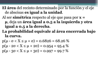 El área del recinto determinado por la función y el eje
 de abscisas es igual a la unidad.
Al ser simétrica respecto al eje que pasa por x =
 µ, deja un área igual a 0.5 a la izquierda y otra
 igual a 0.5 a la derecha.
La probabilidad equivale al área encerrada bajo
 la curva.
p(μ - σ < X ≤ μ + σ) = 0.6826 = 68.26 %
p(μ - 2σ < X ≤ μ + 2σ) = 0.954 = 95.4 %
p(μ - 3σ < X ≤ μ + 3σ) = 0.997 = 99.7 %
 