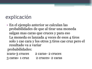 explicación
• En el ejemplo anterior se calculan las
  probabilidades de que al tirar una moneda
  salgan mas caras que cruces y para eso
  La moneda es lanzada 4 veces de esos 4 tiros
  solo 1 cae cara y los otros 3 tiros cae cruz pero el
  resultado va a variar
 probabilidades:
1cara-3 cruces      2 caras- 2 cruces
3 caras- 1 cruz      2 cruces- 2 caras
 