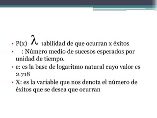 • P(x): Probabilidad de que ocurran x éxitos
• : Número medio de sucesos esperados por
  unidad de tiempo.
• e: es la base de logaritmo natural cuyo valor es
  2.718
• X: es la variable que nos denota el número de
  éxitos que se desea que ocurran
 