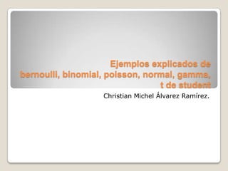 Ejemplos explicados de
bernoulli, binomial, poisson, normal, gamma,
                                 t de student
                   Christian Michel Álvarez Ramírez.
 