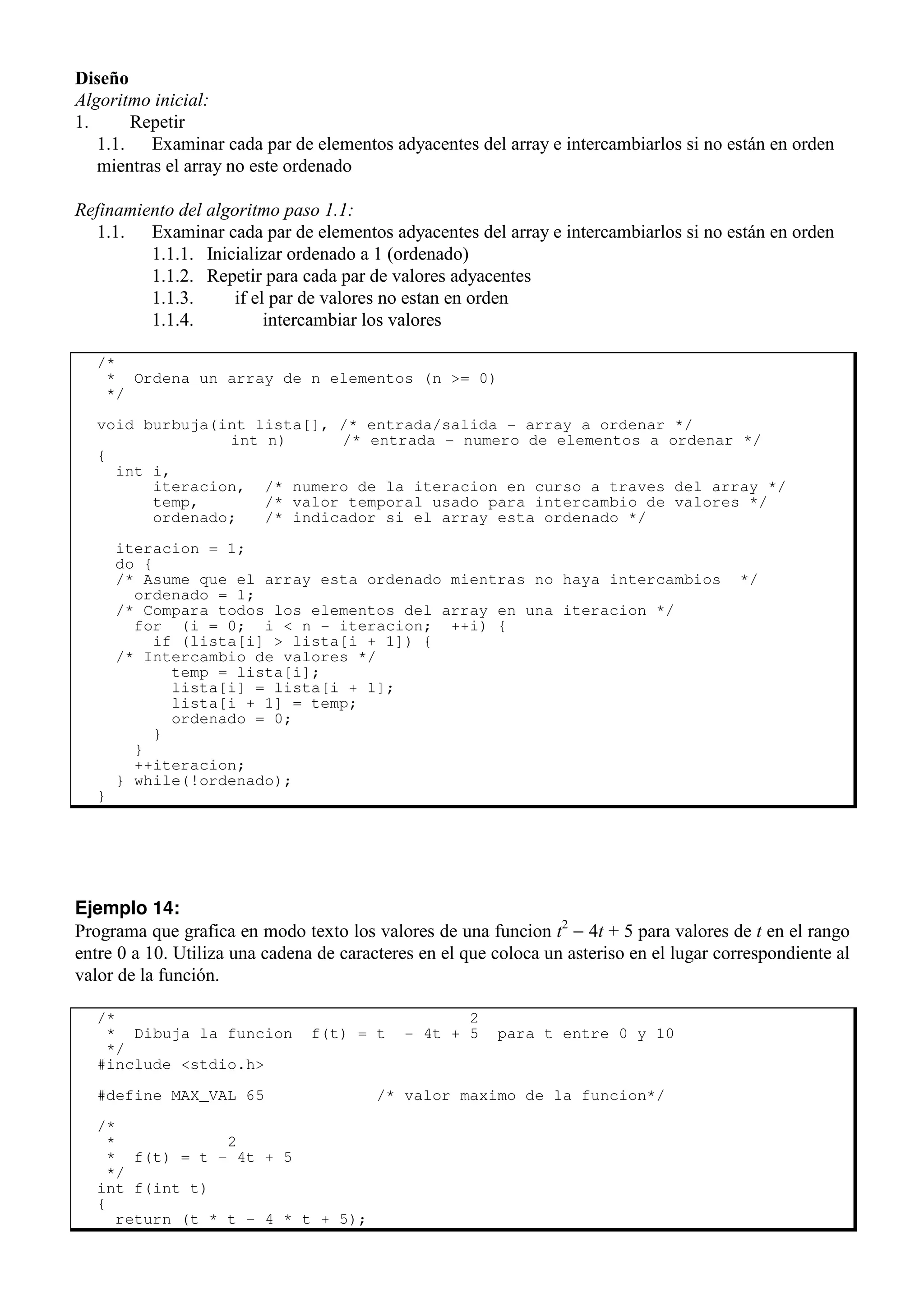 Diseño
Algoritmo inicial:
1. Repetir
1.1. Examinar cada par de elementos adyacentes del array e intercambiarlos si no están en orden
mientras el array no este ordenado
Refinamiento del algoritmo paso 1.1:
1.1. Examinar cada par de elementos adyacentes del array e intercambiarlos si no están en orden
1.1.1. Inicializar ordenado a 1 (ordenado)
1.1.2. Repetir para cada par de valores adyacentes
1.1.3. if el par de valores no estan en orden
1.1.4. intercambiar los valores
/*
* Ordena un array de n elementos (n >= 0)
*/
void burbuja(int lista[], /* entrada/salida - array a ordenar */
int n) /* entrada - numero de elementos a ordenar */
{
int i,
iteracion, /* numero de la iteracion en curso a traves del array */
temp, /* valor temporal usado para intercambio de valores */
ordenado; /* indicador si el array esta ordenado */
iteracion = 1;
do {
/* Asume que el array esta ordenado mientras no haya intercambios */
ordenado = 1;
/* Compara todos los elementos del array en una iteracion */
for (i = 0; i < n - iteracion; ++i) {
if (lista[i] > lista[i + 1]) {
/* Intercambio de valores */
temp = lista[i];
lista[i] = lista[i + 1];
lista[i + 1] = temp;
ordenado = 0;
}
}
++iteracion;
} while(!ordenado);
}
Ejemplo 14:
Programa que grafica en modo texto los valores de una funcion t2
− 4t + 5 para valores de t en el rango
entre 0 a 10. Utiliza una cadena de caracteres en el que coloca un asteriso en el lugar correspondiente al
valor de la función.
/* 2
* Dibuja la funcion f(t) = t - 4t + 5 para t entre 0 y 10
*/
#include <stdio.h>
#define MAX_VAL 65 /* valor maximo de la funcion*/
/*
* 2
* f(t) = t - 4t + 5
*/
int f(int t)
{
return (t * t - 4 * t + 5);
 