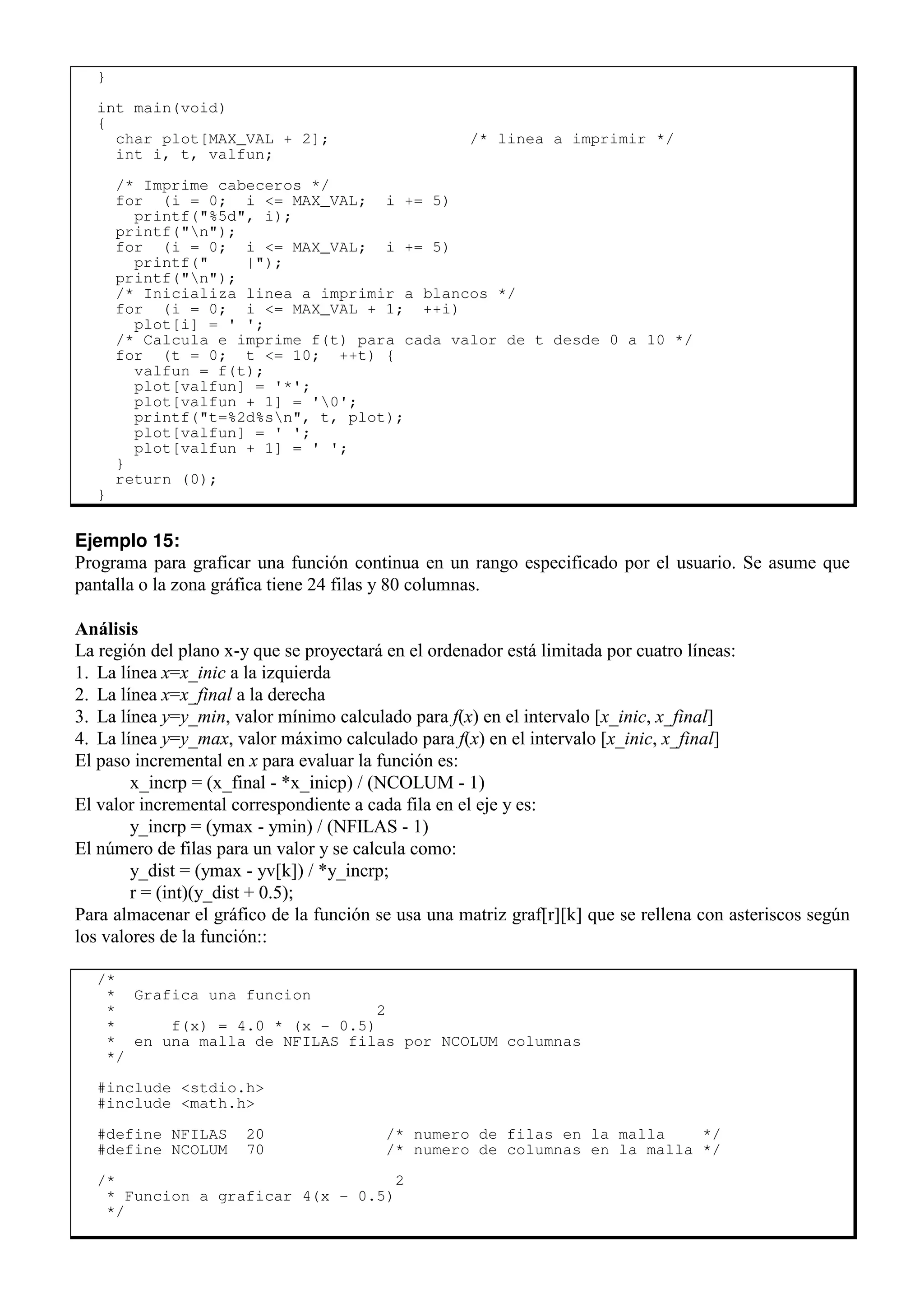 }
int main(void)
{
char plot[MAX_VAL + 2]; /* linea a imprimir */
int i, t, valfun;
/* Imprime cabeceros */
for (i = 0; i <= MAX_VAL; i += 5)
printf("%5d", i);
printf("n");
for (i = 0; i <= MAX_VAL; i += 5)
printf(" |");
printf("n");
/* Inicializa linea a imprimir a blancos */
for (i = 0; i <= MAX_VAL + 1; ++i)
plot[i] = ' ';
/* Calcula e imprime f(t) para cada valor de t desde 0 a 10 */
for (t = 0; t <= 10; ++t) {
valfun = f(t);
plot[valfun] = '*';
plot[valfun + 1] = '0';
printf("t=%2d%sn", t, plot);
plot[valfun] = ' ';
plot[valfun + 1] = ' ';
}
return (0);
}
Ejemplo 15:
Programa para graficar una función continua en un rango especificado por el usuario. Se asume que
pantalla o la zona gráfica tiene 24 filas y 80 columnas.
Análisis
La región del plano x-y que se proyectará en el ordenador está limitada por cuatro líneas:
1. La línea x=x_inic a la izquierda
2. La línea x=x_final a la derecha
3. La línea y=y_min, valor mínimo calculado para f(x) en el intervalo [x_inic, x_final]
4. La línea y=y_max, valor máximo calculado para f(x) en el intervalo [x_inic, x_final]
El paso incremental en x para evaluar la función es:
x_incrp = (x_final - *x_inicp) / (NCOLUM - 1)
El valor incremental correspondiente a cada fila en el eje y es:
y_incrp = (ymax - ymin) / (NFILAS - 1)
El número de filas para un valor y se calcula como:
y_dist = (ymax - yv[k]) / *y_incrp;
r = (int)(y_dist + 0.5);
Para almacenar el gráfico de la función se usa una matriz graf[r][k] que se rellena con asteriscos según
los valores de la función::
/*
* Grafica una funcion
* 2
* f(x) = 4.0 * (x - 0.5)
* en una malla de NFILAS filas por NCOLUM columnas
*/
#include <stdio.h>
#include <math.h>
#define NFILAS 20 /* numero de filas en la malla */
#define NCOLUM 70 /* numero de columnas en la malla */
/* 2
* Funcion a graficar 4(x - 0.5)
*/
 