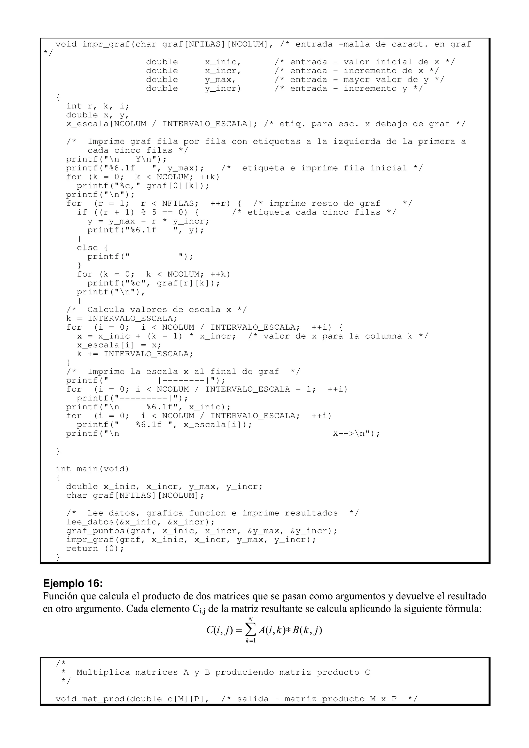 void impr_graf(char graf[NFILAS][NCOLUM], /* entrada -malla de caract. en graf
*/
double x_inic, /* entrada - valor inicial de x */
double x_incr, /* entrada - incremento de x */
double y_max, /* entrada - mayor valor de y */
double y_incr) /* entrada - incremento y */
{
int r, k, i;
double x, y,
x_escala[NCOLUM / INTERVALO_ESCALA]; /* etiq. para esc. x debajo de graf */
/* Imprime graf fila por fila con etiquetas a la izquierda de la primera a
cada cinco filas */
printf("n Yn");
printf("%6.1f ", y_max); /* etiqueta e imprime fila inicial */
for (k = 0; k < NCOLUM; ++k)
printf("%c," graf[0][k]);
printf("n");
for (r = 1; r < NFILAS; ++r) { /* imprime resto de graf */
if ((r + 1) % 5 == 0) { /* etiqueta cada cinco filas */
y = y_max - r * y_incr;
printf("%6.1f ", y);
}
else {
printf(" ");
}
for (k = 0; k < NCOLUM; ++k)
printf("%c", graf[r][k]);
printf("n"),
}
/* Calcula valores de escala x */
k = INTERVALO_ESCALA;
for (i = 0; i < NCOLUM / INTERVALO_ESCALA; ++i) {
x = x_inic + (k - 1) * x_incr; /* valor de x para la columna k */
x_escala[i] = x;
k += INTERVALO_ESCALA;
}
/* Imprime la escala x al final de graf */
printf(" |--------|");
for (i = 0; i < NCOLUM / INTERVALO_ESCALA - 1; ++i)
printf("---------|");
printf("n %6.1f", x_inic);
for (i = 0; i < NCOLUM / INTERVALO_ESCALA; ++i)
printf(" %6.1f ", x_escala[i]);
printf("n X-->n");
}
int main(void)
{
double x_inic, x_incr, y_max, y_incr;
char graf[NFILAS][NCOLUM];
/* Lee datos, grafica funcion e imprime resultados */
lee_datos(&x_inic, &x_incr);
graf_puntos(graf, x_inic, x_incr, &y_max, &y_incr);
impr_graf(graf, x_inic, x_incr, y_max, y_incr);
return (0);
}
Ejemplo 16:
Función que calcula el producto de dos matrices que se pasan como argumentos y devuelve el resultado
en otro argumento. Cada elemento Ci,j de la matriz resultante se calcula aplicando la siguiente fórmula:
C i j A i k B k j
k
N
( , ) ( , ) ( , )
= ∗
=
∑
1
/*
* Multiplica matrices A y B produciendo matriz producto C
*/
void mat_prod(double c[M][P], /* salida - matriz producto M x P */
 