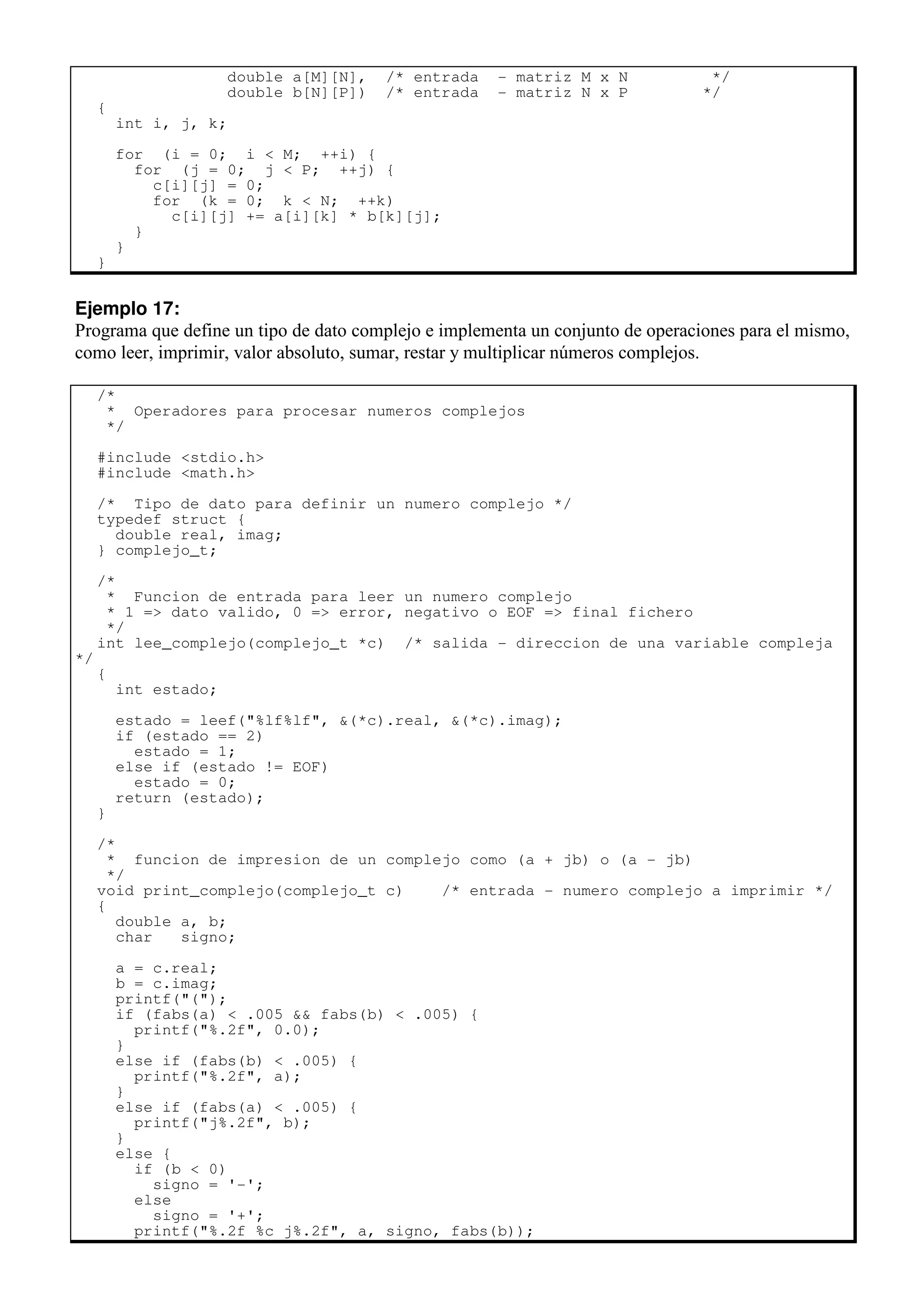double a[M][N], /* entrada - matriz M x N */
double b[N][P]) /* entrada - matriz N x P */
{
int i, j, k;
for (i = 0; i < M; ++i) {
for (j = 0; j < P; ++j) {
c[i][j] = 0;
for (k = 0; k < N; ++k)
c[i][j] += a[i][k] * b[k][j];
}
}
}
Ejemplo 17:
Programa que define un tipo de dato complejo e implementa un conjunto de operaciones para el mismo,
como leer, imprimir, valor absoluto, sumar, restar y multiplicar números complejos.
/*
* Operadores para procesar numeros complejos
*/
#include <stdio.h>
#include <math.h>
/* Tipo de dato para definir un numero complejo */
typedef struct {
double real, imag;
} complejo_t;
/*
* Funcion de entrada para leer un numero complejo
* 1 => dato valido, 0 => error, negativo o EOF => final fichero
*/
int lee_complejo(complejo_t *c) /* salida - direccion de una variable compleja
*/
{
int estado;
estado = leef("%lf%lf", &(*c).real, &(*c).imag);
if (estado == 2)
estado = 1;
else if (estado != EOF)
estado = 0;
return (estado);
}
/*
* funcion de impresion de un complejo como (a + jb) o (a - jb)
*/
void print_complejo(complejo_t c) /* entrada - numero complejo a imprimir */
{
double a, b;
char signo;
a = c.real;
b = c.imag;
printf("(");
if (fabs(a) < .005 && fabs(b) < .005) {
printf("%.2f", 0.0);
}
else if (fabs(b) < .005) {
printf("%.2f", a);
}
else if (fabs(a) < .005) {
printf("j%.2f", b);
}
else {
if (b < 0)
signo = '-';
else
signo = '+';
printf("%.2f %c j%.2f", a, signo, fabs(b));
 