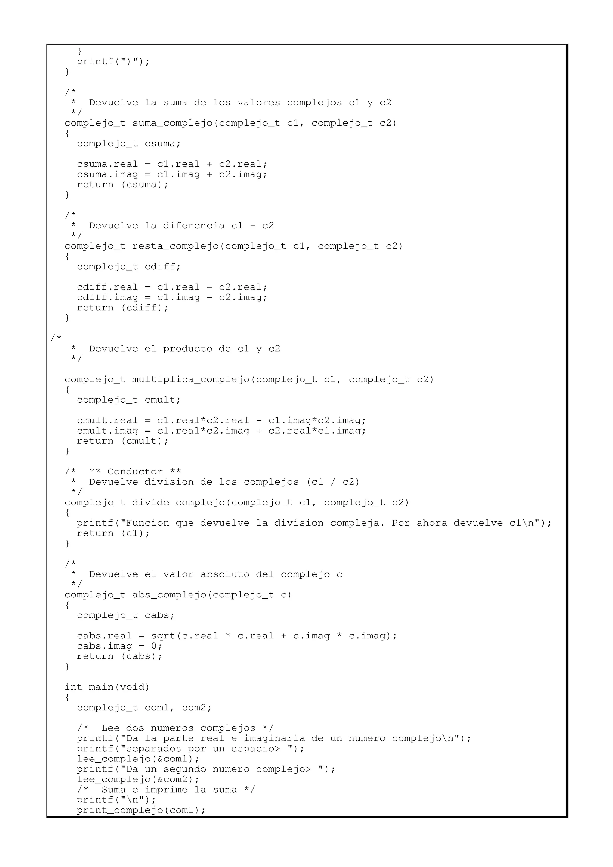 }
printf(")");
}
/*
* Devuelve la suma de los valores complejos c1 y c2
*/
complejo_t suma_complejo(complejo_t c1, complejo_t c2)
{
complejo_t csuma;
csuma.real = c1.real + c2.real;
csuma.imag = c1.imag + c2.imag;
return (csuma);
}
/*
* Devuelve la diferencia c1 - c2
*/
complejo_t resta_complejo(complejo_t c1, complejo_t c2)
{
complejo_t cdiff;
cdiff.real = c1.real - c2.real;
cdiff.imag = c1.imag - c2.imag;
return (cdiff);
}
/*
* Devuelve el producto de c1 y c2
*/
complejo_t multiplica_complejo(complejo_t c1, complejo_t c2)
{
complejo_t cmult;
cmult.real = c1.real*c2.real - c1.imag*c2.imag;
cmult.imag = c1.real*c2.imag + c2.real*c1.imag;
return (cmult);
}
/* ** Conductor **
* Devuelve division de los complejos (c1 / c2)
*/
complejo_t divide_complejo(complejo_t c1, complejo_t c2)
{
printf("Funcion que devuelve la division compleja. Por ahora devuelve c1n");
return (c1);
}
/*
* Devuelve el valor absoluto del complejo c
*/
complejo_t abs_complejo(complejo_t c)
{
complejo_t cabs;
cabs.real = sqrt(c.real * c.real + c.imag * c.imag);
cabs.imag = 0;
return (cabs);
}
int main(void)
{
complejo_t com1, com2;
/* Lee dos numeros complejos */
printf("Da la parte real e imaginaria de un numero complejon");
printf("separados por un espacio> ");
lee_complejo(&com1);
printf("Da un segundo numero complejo> ");
lee_complejo(&com2);
/* Suma e imprime la suma */
printf("n");
print_complejo(com1);
 