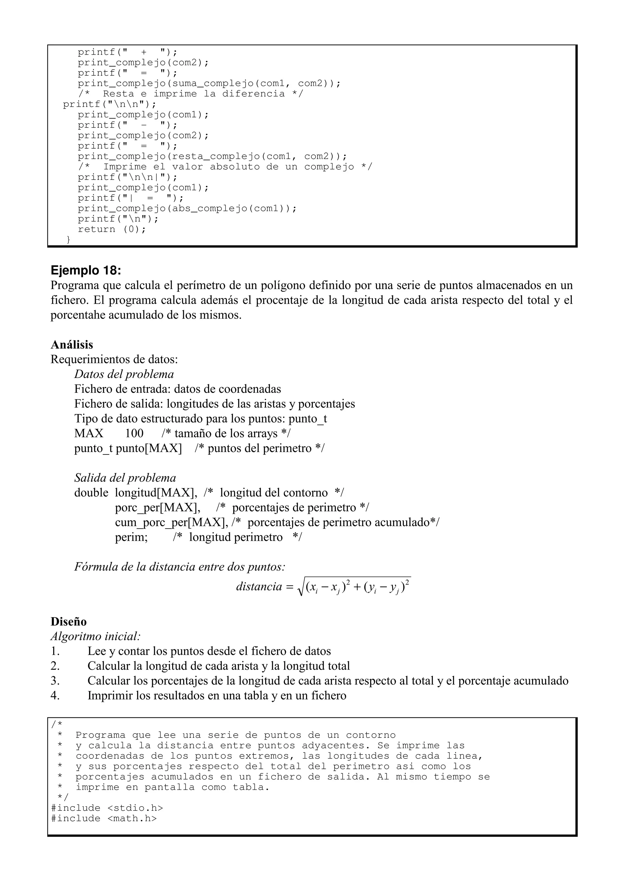 printf(" + ");
print_complejo(com2);
printf(" = ");
print_complejo(suma_complejo(com1, com2));
/* Resta e imprime la diferencia */
printf("nn");
print_complejo(com1);
printf(" - ");
print_complejo(com2);
printf(" = ");
print_complejo(resta_complejo(com1, com2));
/* Imprime el valor absoluto de un complejo */
printf("nn|");
print_complejo(com1);
printf("| = ");
print_complejo(abs_complejo(com1));
printf("n");
return (0);
}
Ejemplo 18:
Programa que calcula el perímetro de un polígono definido por una serie de puntos almacenados en un
fichero. El programa calcula además el procentaje de la longitud de cada arista respecto del total y el
porcentahe acumulado de los mismos.
Análisis
Requerimientos de datos:
Datos del problema
Fichero de entrada: datos de coordenadas
Fichero de salida: longitudes de las aristas y porcentajes
Tipo de dato estructurado para los puntos: punto_t
MAX 100 /* tamaño de los arrays */
punto_t punto[MAX] /* puntos del perimetro */
Salida del problema
double longitud[MAX], /* longitud del contorno */
porc_per[MAX], /* porcentajes de perimetro */
cum_porc_per[MAX], /* porcentajes de perimetro acumulado*/
perim; /* longitud perimetro */
Fórmula de la distancia entre dos puntos:
distancia x x y y
i j i j
= − + −
( ) ( )
2 2
Diseño
Algoritmo inicial:
1. Lee y contar los puntos desde el fichero de datos
2. Calcular la longitud de cada arista y la longitud total
3. Calcular los porcentajes de la longitud de cada arista respecto al total y el porcentaje acumulado
4. Imprimir los resultados en una tabla y en un fichero
/*
* Programa que lee una serie de puntos de un contorno
* y calcula la distancia entre puntos adyacentes. Se imprime las
* coordenadas de los puntos extremos, las longitudes de cada linea,
* y sus porcentajes respecto del total del perimetro asi como los
* porcentajes acumulados en un fichero de salida. Al mismo tiempo se
* imprime en pantalla como tabla.
*/
#include <stdio.h>
#include <math.h>
 