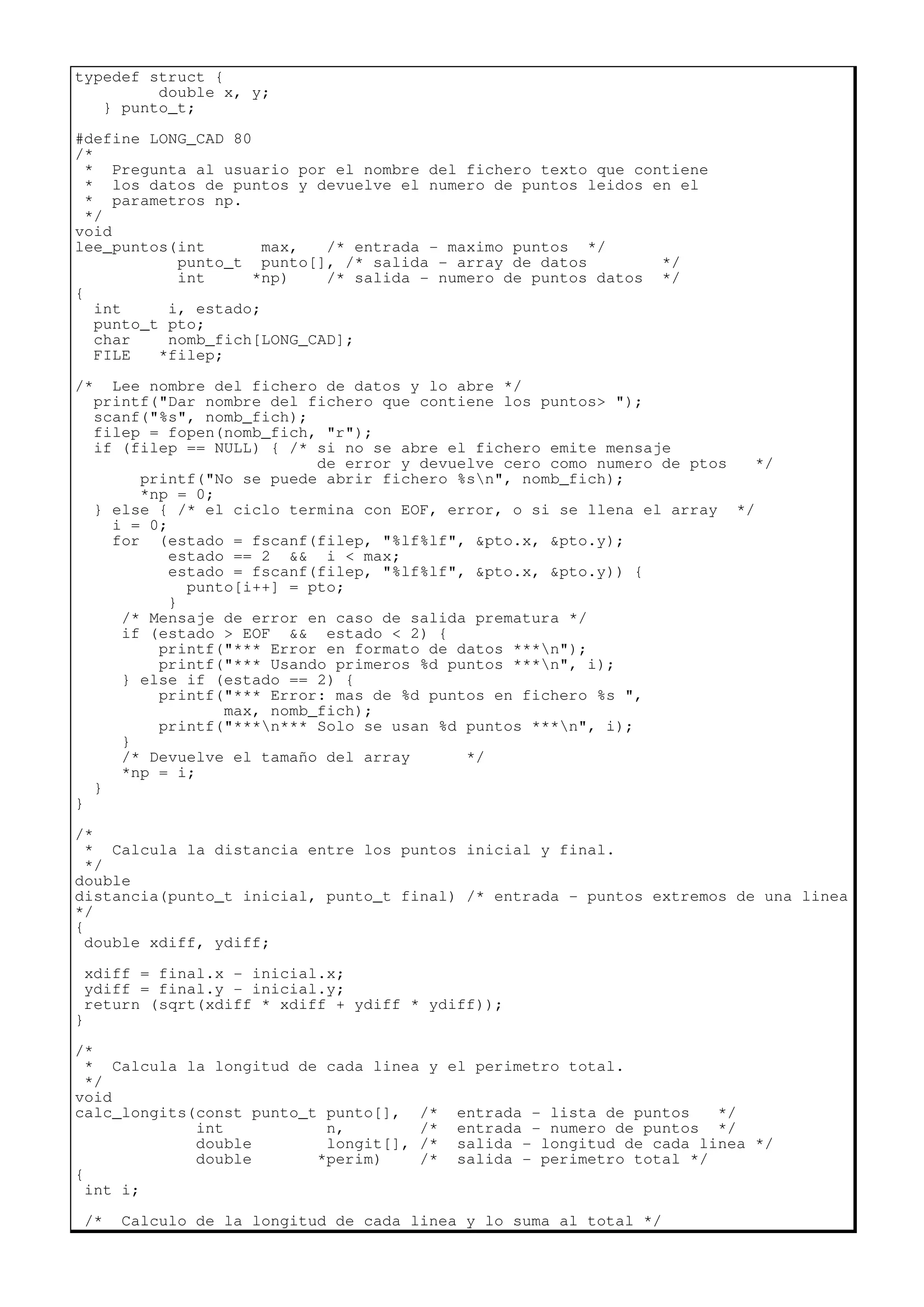 typedef struct {
double x, y;
} punto_t;
#define LONG_CAD 80
/*
* Pregunta al usuario por el nombre del fichero texto que contiene
* los datos de puntos y devuelve el numero de puntos leidos en el
* parametros np.
*/
void
lee_puntos(int max, /* entrada - maximo puntos */
punto_t punto[], /* salida - array de datos */
int *np) /* salida - numero de puntos datos */
{
int i, estado;
punto_t pto;
char nomb_fich[LONG_CAD];
FILE *filep;
/* Lee nombre del fichero de datos y lo abre */
printf("Dar nombre del fichero que contiene los puntos> ");
scanf("%s", nomb_fich);
filep = fopen(nomb_fich, "r");
if (filep == NULL) { /* si no se abre el fichero emite mensaje
de error y devuelve cero como numero de ptos */
printf("No se puede abrir fichero %sn", nomb_fich);
*np = 0;
} else { /* el ciclo termina con EOF, error, o si se llena el array */
i = 0;
for (estado = fscanf(filep, "%lf%lf", &pto.x, &pto.y);
estado == 2 && i < max;
estado = fscanf(filep, "%lf%lf", &pto.x, &pto.y)) {
punto[i++] = pto;
}
/* Mensaje de error en caso de salida prematura */
if (estado > EOF && estado < 2) {
printf("*** Error en formato de datos ***n");
printf("*** Usando primeros %d puntos ***n", i);
} else if (estado == 2) {
printf("*** Error: mas de %d puntos en fichero %s ",
max, nomb_fich);
printf("***n*** Solo se usan %d puntos ***n", i);
}
/* Devuelve el tamaño del array */
*np = i;
}
}
/*
* Calcula la distancia entre los puntos inicial y final.
*/
double
distancia(punto_t inicial, punto_t final) /* entrada - puntos extremos de una linea
*/
{
double xdiff, ydiff;
xdiff = final.x - inicial.x;
ydiff = final.y - inicial.y;
return (sqrt(xdiff * xdiff + ydiff * ydiff));
}
/*
* Calcula la longitud de cada linea y el perimetro total.
*/
void
calc_longits(const punto_t punto[], /* entrada - lista de puntos */
int n, /* entrada - numero de puntos */
double longit[], /* salida - longitud de cada linea */
double *perim) /* salida - perimetro total */
{
int i;
/* Calculo de la longitud de cada linea y lo suma al total */
 