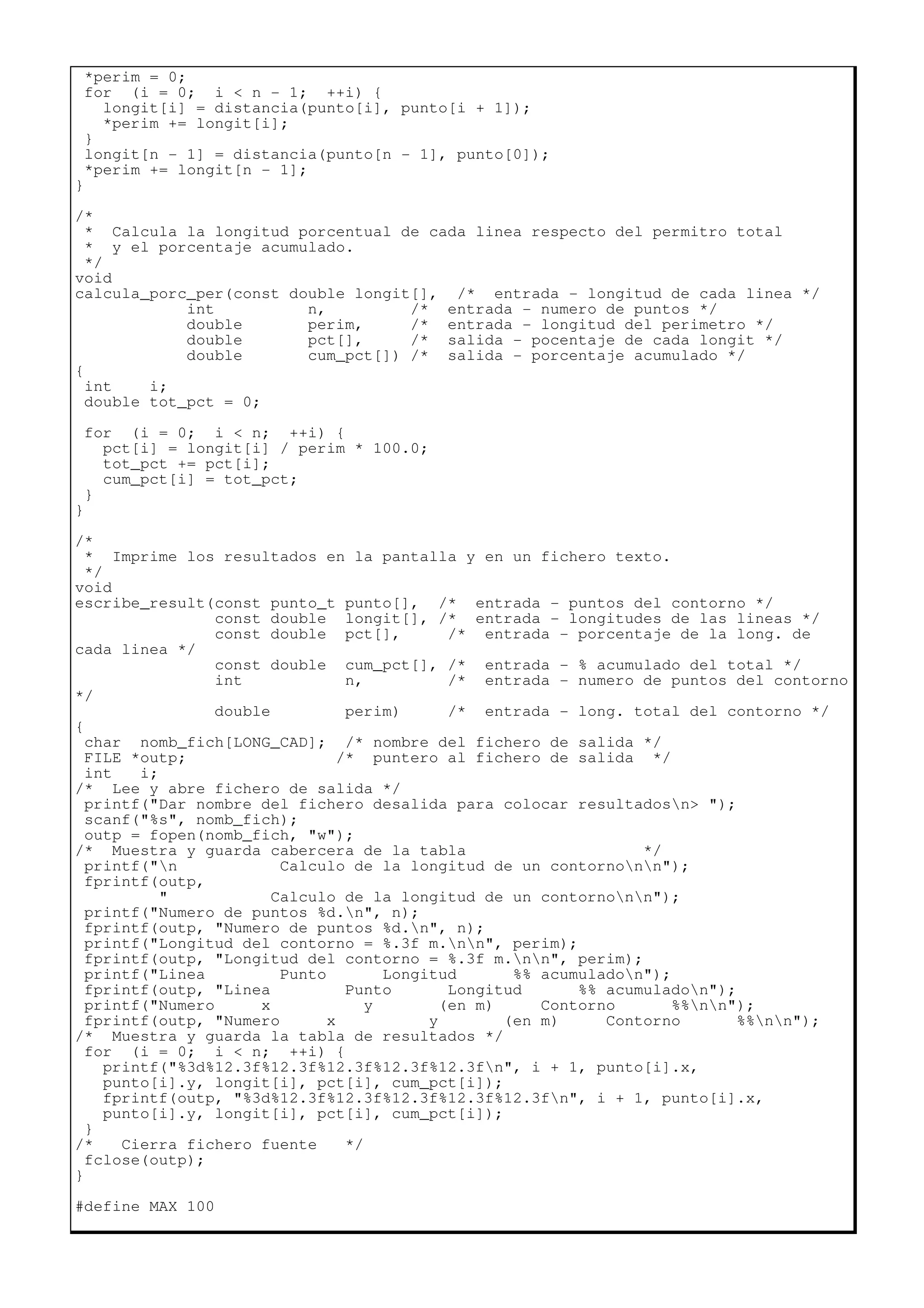 *perim = 0;
for (i = 0; i < n - 1; ++i) {
longit[i] = distancia(punto[i], punto[i + 1]);
*perim += longit[i];
}
longit[n - 1] = distancia(punto[n - 1], punto[0]);
*perim += longit[n - 1];
}
/*
* Calcula la longitud porcentual de cada linea respecto del permitro total
* y el porcentaje acumulado.
*/
void
calcula_porc_per(const double longit[], /* entrada - longitud de cada linea */
int n, /* entrada - numero de puntos */
double perim, /* entrada - longitud del perimetro */
double pct[], /* salida - pocentaje de cada longit */
double cum_pct[]) /* salida - porcentaje acumulado */
{
int i;
double tot_pct = 0;
for (i = 0; i < n; ++i) {
pct[i] = longit[i] / perim * 100.0;
tot_pct += pct[i];
cum_pct[i] = tot_pct;
}
}
/*
* Imprime los resultados en la pantalla y en un fichero texto.
*/
void
escribe_result(const punto_t punto[], /* entrada - puntos del contorno */
const double longit[], /* entrada - longitudes de las lineas */
const double pct[], /* entrada - porcentaje de la long. de
cada linea */
const double cum_pct[], /* entrada - % acumulado del total */
int n, /* entrada - numero de puntos del contorno
*/
double perim) /* entrada - long. total del contorno */
{
char nomb_fich[LONG_CAD]; /* nombre del fichero de salida */
FILE *outp; /* puntero al fichero de salida */
int i;
/* Lee y abre fichero de salida */
printf("Dar nombre del fichero desalida para colocar resultadosn> ");
scanf("%s", nomb_fich);
outp = fopen(nomb_fich, "w");
/* Muestra y guarda cabercera de la tabla */
printf("n Calculo de la longitud de un contornonn");
fprintf(outp,
" Calculo de la longitud de un contornonn");
printf("Numero de puntos %d.n", n);
fprintf(outp, "Numero de puntos %d.n", n);
printf("Longitud del contorno = %.3f m.nn", perim);
fprintf(outp, "Longitud del contorno = %.3f m.nn", perim);
printf("Linea Punto Longitud %% acumuladon");
fprintf(outp, "Linea Punto Longitud %% acumuladon");
printf("Numero x y (en m) Contorno %%nn");
fprintf(outp, "Numero x y (en m) Contorno %%nn");
/* Muestra y guarda la tabla de resultados */
for (i = 0; i < n; ++i) {
printf("%3d%12.3f%12.3f%12.3f%12.3f%12.3fn", i + 1, punto[i].x,
punto[i].y, longit[i], pct[i], cum_pct[i]);
fprintf(outp, "%3d%12.3f%12.3f%12.3f%12.3f%12.3fn", i + 1, punto[i].x,
punto[i].y, longit[i], pct[i], cum_pct[i]);
}
/* Cierra fichero fuente */
fclose(outp);
}
#define MAX 100
 
