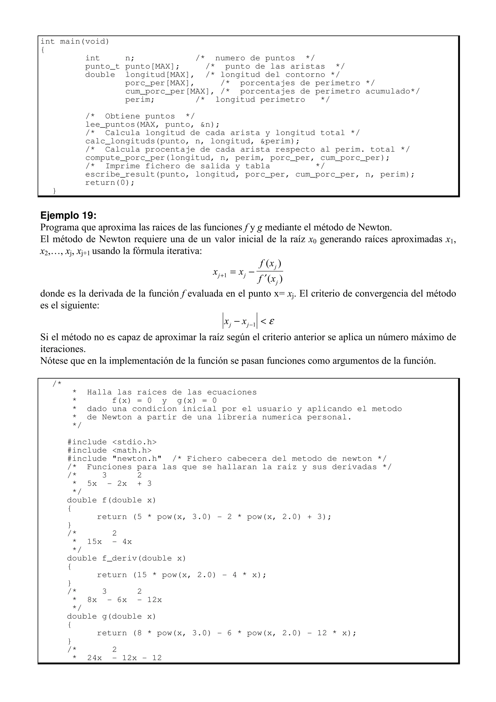 int main(void)
{
int n; /* numero de puntos */
punto_t punto[MAX]; /* punto de las aristas */
double longitud[MAX], /* longitud del contorno */
porc_per[MAX], /* porcentajes de perimetro */
cum_porc_per[MAX], /* porcentajes de perimetro acumulado*/
perim; /* longitud perimetro */
/* Obtiene puntos */
lee_puntos(MAX, punto, &n);
/* Calcula longitud de cada arista y longitud total */
calc_longituds(punto, n, longitud, &perim);
/* Calcula procentaje de cada arista respecto al perim. total */
compute_porc_per(longitud, n, perim, porc_per, cum_porc_per);
/* Imprime fichero de salida y tabla */
escribe_result(punto, longitud, porc_per, cum_porc_per, n, perim);
return(0);
}
Ejemplo 19:
Programa que aproxima las raices de las funciones f y g mediante el método de Newton.
El método de Newton requiere una de un valor inicial de la raíz x0 generando raíces aproximadas x1,
x2,…, xj, xj+1 usando la fórmula iterativa:
x x
f x
f x
j j
j
j
+ = −
′
1
( )
( )
donde es la derivada de la función f evaluada en el punto x= xj. El criterio de convergencia del método
es el siguiente:
x x
j j
− <
−1 ε
Si el método no es capaz de aproximar la raíz según el criterio anterior se aplica un número máximo de
iteraciones.
Nótese que en la implementación de la función se pasan funciones como argumentos de la función.
/*
* Halla las raices de las ecuaciones
* f(x) = 0 y g(x) = 0
* dado una condicion inicial por el usuario y aplicando el metodo
* de Newton a partir de una libreria numerica personal.
*/
#include <stdio.h>
#include <math.h>
#include "newton.h" /* Fichero cabecera del metodo de newton */
/* Funciones para las que se hallaran la raiz y sus derivadas */
/* 3 2
* 5x - 2x + 3
*/
double f(double x)
{
return (5 * pow(x, 3.0) - 2 * pow(x, 2.0) + 3);
}
/* 2
* 15x - 4x
*/
double f_deriv(double x)
{
return (15 * pow(x, 2.0) - 4 * x);
}
/* 3 2
* 8x - 6x - 12x
*/
double g(double x)
{
return (8 * pow(x, 3.0) - 6 * pow(x, 2.0) - 12 * x);
}
/* 2
* 24x - 12x - 12
 