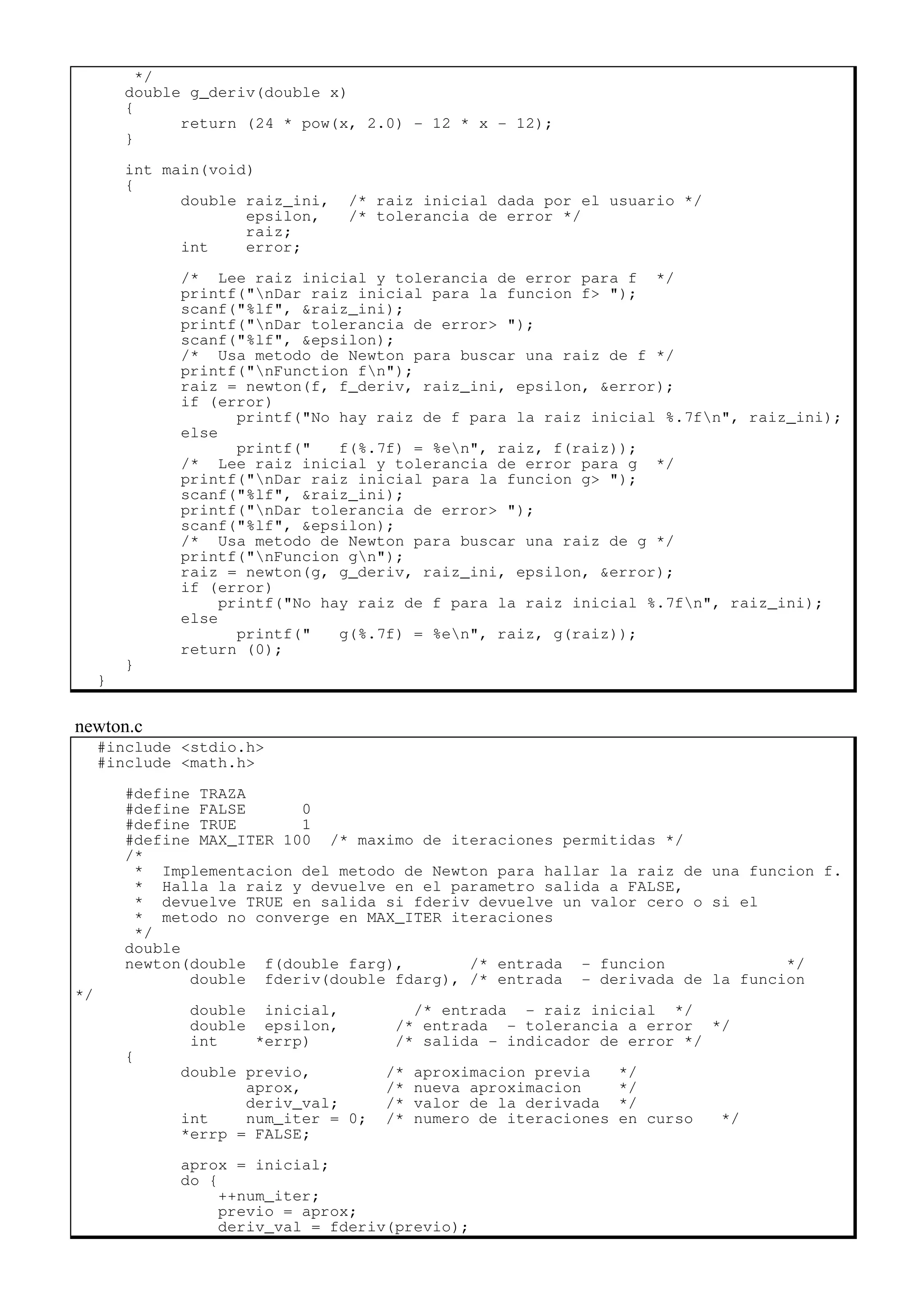 */
double g_deriv(double x)
{
return (24 * pow(x, 2.0) - 12 * x - 12);
}
int main(void)
{
double raiz_ini, /* raiz inicial dada por el usuario */
epsilon, /* tolerancia de error */
raiz;
int error;
/* Lee raiz inicial y tolerancia de error para f */
printf("nDar raiz inicial para la funcion f> ");
scanf("%lf", &raiz_ini);
printf("nDar tolerancia de error> ");
scanf("%lf", &epsilon);
/* Usa metodo de Newton para buscar una raiz de f */
printf("nFunction fn");
raiz = newton(f, f_deriv, raiz_ini, epsilon, &error);
if (error)
printf("No hay raiz de f para la raiz inicial %.7fn", raiz_ini);
else
printf(" f(%.7f) = %en", raiz, f(raiz));
/* Lee raiz inicial y tolerancia de error para g */
printf("nDar raiz inicial para la funcion g> ");
scanf("%lf", &raiz_ini);
printf("nDar tolerancia de error> ");
scanf("%lf", &epsilon);
/* Usa metodo de Newton para buscar una raiz de g */
printf("nFuncion gn");
raiz = newton(g, g_deriv, raiz_ini, epsilon, &error);
if (error)
printf("No hay raiz de f para la raiz inicial %.7fn", raiz_ini);
else
printf(" g(%.7f) = %en", raiz, g(raiz));
return (0);
}
}
newton.c
#include <stdio.h>
#include <math.h>
#define TRAZA
#define FALSE 0
#define TRUE 1
#define MAX_ITER 100 /* maximo de iteraciones permitidas */
/*
* Implementacion del metodo de Newton para hallar la raiz de una funcion f.
* Halla la raiz y devuelve en el parametro salida a FALSE,
* devuelve TRUE en salida si fderiv devuelve un valor cero o si el
* metodo no converge en MAX_ITER iteraciones
*/
double
newton(double f(double farg), /* entrada - funcion */
double fderiv(double fdarg), /* entrada - derivada de la funcion
*/
double inicial, /* entrada - raiz inicial */
double epsilon, /* entrada - tolerancia a error */
int *errp) /* salida - indicador de error */
{
double previo, /* aproximacion previa */
aprox, /* nueva aproximacion */
deriv_val; /* valor de la derivada */
int num_iter = 0; /* numero de iteraciones en curso */
*errp = FALSE;
aprox = inicial;
do {
++num_iter;
previo = aprox;
deriv_val = fderiv(previo);
 