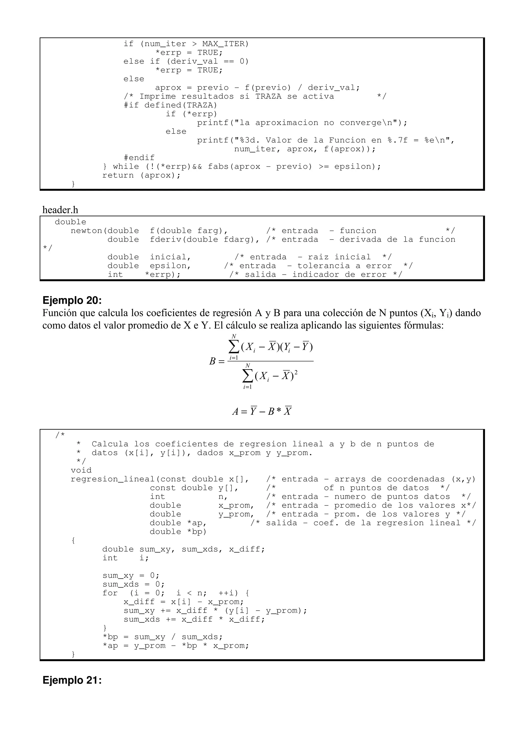if (num_iter > MAX_ITER)
*errp = TRUE;
else if (deriv_val == 0)
*errp = TRUE;
else
aprox = previo - f(previo) / deriv_val;
/* Imprime resultados si TRAZA se activa */
#if defined(TRAZA)
if (*errp)
printf("la aproximacion no convergen");
else
printf("%3d. Valor de la Funcion en %.7f = %en",
num_iter, aprox, f(aprox));
#endif
} while (!(*errp)&& fabs(aprox - previo) >= epsilon);
return (aprox);
}
header.h
double
newton(double f(double farg), /* entrada - funcion */
double fderiv(double fdarg), /* entrada - derivada de la funcion
*/
double inicial, /* entrada - raiz inicial */
double epsilon, /* entrada - tolerancia a error */
int *errp); /* salida - indicador de error */
Ejemplo 20:
Función que calcula los coeficientes de regresión A y B para una colección de N puntos (Xi, Yi) dando
como datos el valor promedio de X e Y. El cálculo se realiza aplicando las siguientes fórmulas:
B
X X Y Y
X X
i i
i
N
i
i
N
=
− −
−
=
=
∑
∑
( )( )
( )
1
2
1
A Y B X
= − *
/*
* Calcula los coeficientes de regresion lineal a y b de n puntos de
* datos (x[i], y[i]), dados x_prom y y_prom.
*/
void
regresion_lineal(const double x[], /* entrada - arrays de coordenadas (x,y)
const double y[], /* of n puntos de datos */
int n, /* entrada - numero de puntos datos */
double x_prom, /* entrada - promedio de los valores x*/
double y_prom, /* entrada – prom. de los valores y */
double *ap, /* salida - coef. de la regresion lineal */
double *bp)
{
double sum_xy, sum_xds, x_diff;
int i;
sum_xy = 0;
sum_xds = 0;
for (i = 0; i < n; ++i) {
x_diff = x[i] - x_prom;
sum_xy += x_diff * (y[i] - y_prom);
sum_xds += x_diff * x_diff;
}
*bp = sum_xy / sum_xds;
*ap = y_prom - *bp * x_prom;
}
Ejemplo 21:
 