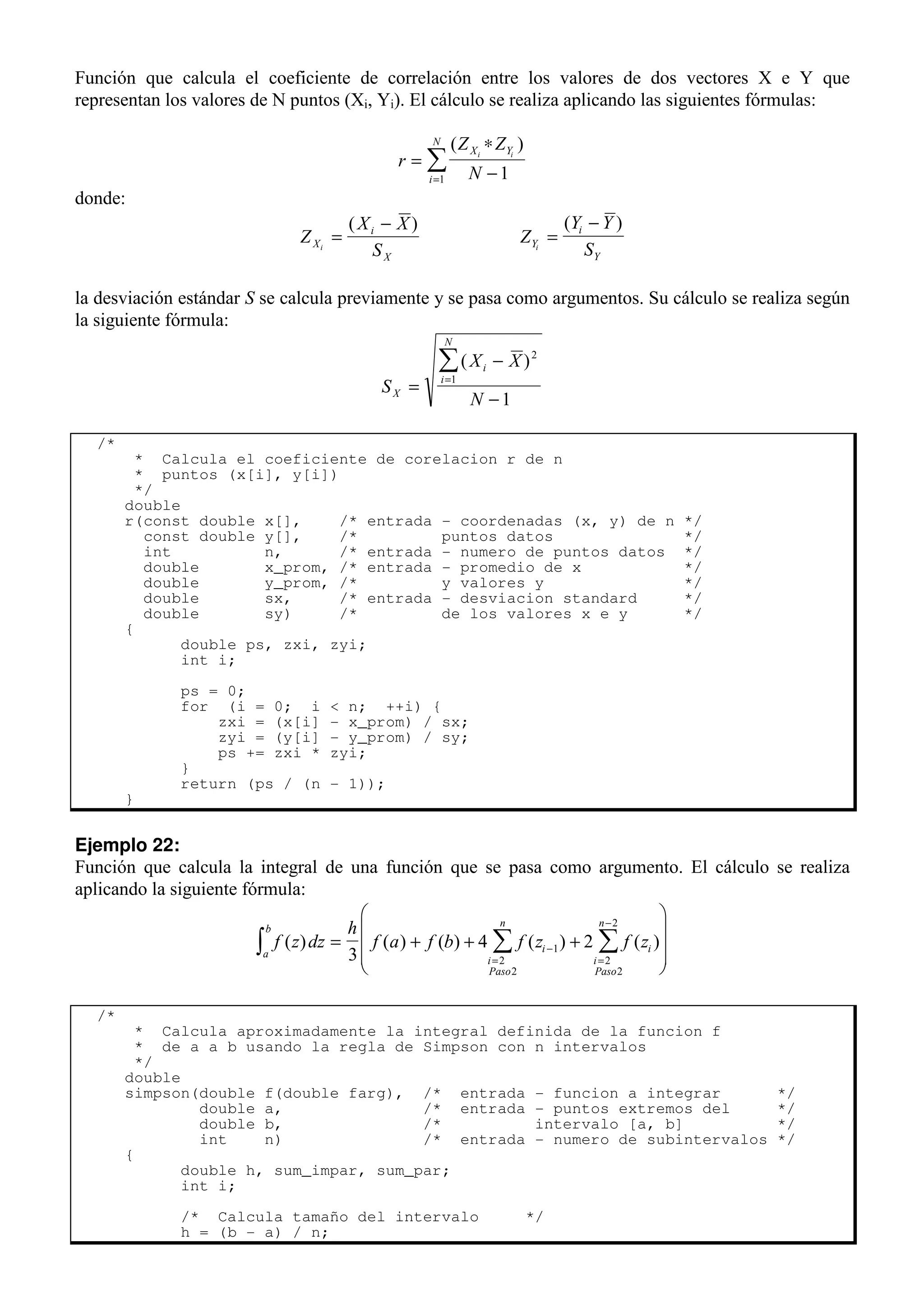 Función que calcula el coeficiente de correlación entre los valores de dos vectores X e Y que
representan los valores de N puntos (Xi, Yi). El cálculo se realiza aplicando las siguientes fórmulas:
r
Z Z
N
X Y
i
N
i i
=
∗
−
=
∑
( )
1
1
donde:
Z
X X
S
X
i
X
i
=
−
( )
Z
Y Y
S
Y
i
Y
i
=
−
( )
la desviación estándar S se calcula previamente y se pasa como argumentos. Su cálculo se realiza según
la siguiente fórmula:
S
X X
N
X
i
i
N
=
−
−
=
∑( )2
1
1
/*
* Calcula el coeficiente de corelacion r de n
* puntos (x[i], y[i])
*/
double
r(const double x[], /* entrada - coordenadas (x, y) de n */
const double y[], /* puntos datos */
int n, /* entrada - numero de puntos datos */
double x_prom, /* entrada - promedio de x */
double y_prom, /* y valores y */
double sx, /* entrada - desviacion standard */
double sy) /* de los valores x e y */
{
double ps, zxi, zyi;
int i;
ps = 0;
for (i = 0; i < n; ++i) {
zxi = (x[i] - x_prom) / sx;
zyi = (y[i] - y_prom) / sy;
ps += zxi * zyi;
}
return (ps / (n - 1));
}
Ejemplo 22:
Función que calcula la integral de una función que se pasa como argumento. El cálculo se realiza
aplicando la siguiente fórmula:
f z dz
h
f a f b f z f z
a
b
i
i
Paso
n
i
i
Paso
n
( ) ( ) ( ) ( ) ( )
∫ ∑ ∑
= + + +










−
= =
−
3
4 2
1
2
2
2
2
2
/*
* Calcula aproximadamente la integral definida de la funcion f
* de a a b usando la regla de Simpson con n intervalos
*/
double
simpson(double f(double farg), /* entrada - funcion a integrar */
double a, /* entrada - puntos extremos del */
double b, /* intervalo [a, b] */
int n) /* entrada - numero de subintervalos */
{
double h, sum_impar, sum_par;
int i;
/* Calcula tamaño del intervalo */
h = (b - a) / n;
 
