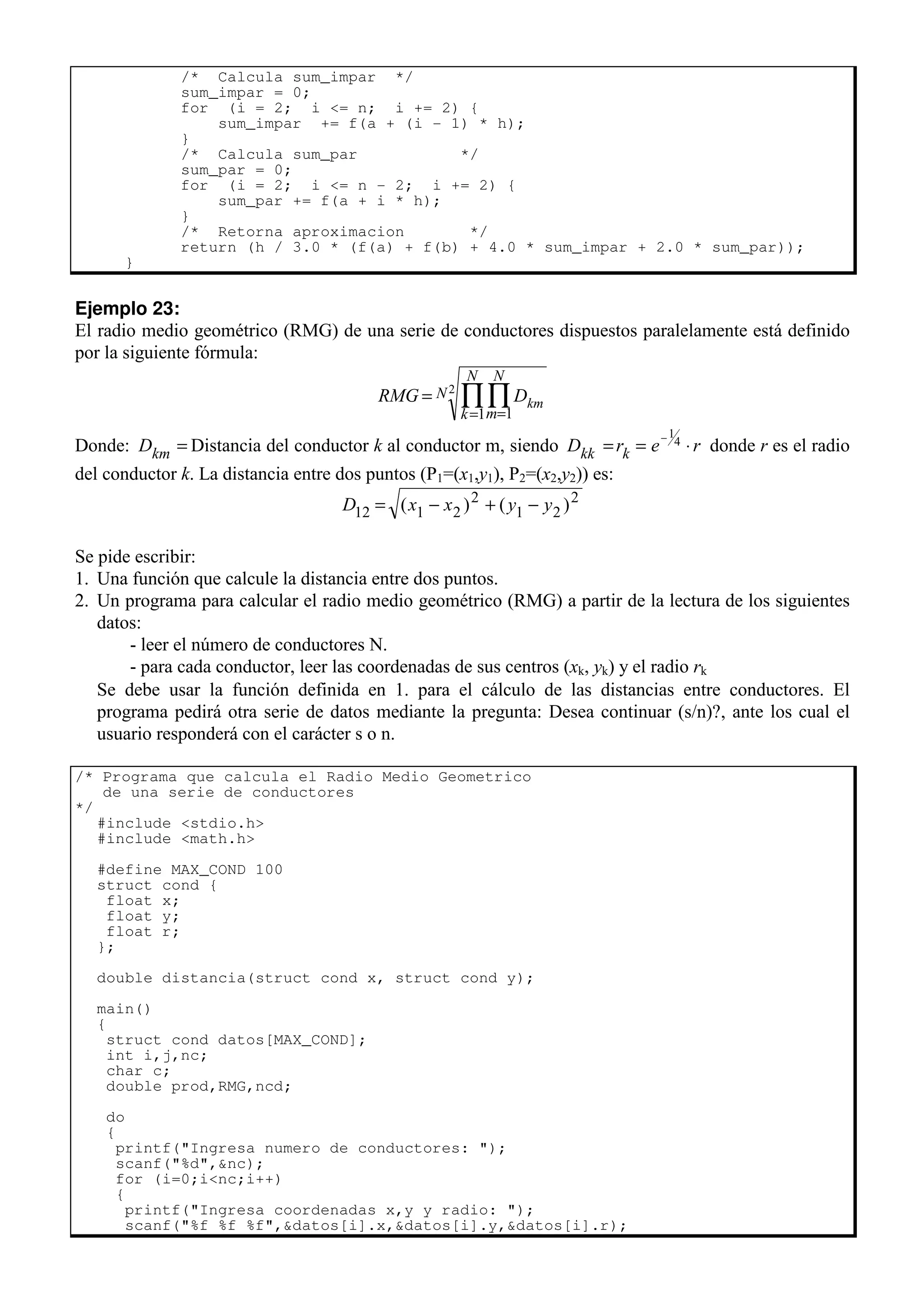 /* Calcula sum_impar */
sum_impar = 0;
for (i = 2; i <= n; i += 2) {
sum_impar += f(a + (i - 1) * h);
}
/* Calcula sum_par */
sum_par = 0;
for (i = 2; i <= n - 2; i += 2) {
sum_par += f(a + i * h);
}
/* Retorna aproximacion */
return (h / 3.0 * (f(a) + f(b) + 4.0 * sum_impar + 2.0 * sum_par));
}
Ejemplo 23:
El radio medio geométrico (RMG) de una serie de conductores dispuestos paralelamente está definido
por la siguiente fórmula:
RMG Dkm
m
N
k
N
N
=
=
=
∏
∏
1
1
2
Donde: Dkm = Distancia del conductor k al conductor m, siendo D r e r
kk k
= = ⋅
−1
4 donde r es el radio
del conductor k. La distancia entre dos puntos (P1=(x1,y1), P2=(x2,y2)) es:
D x x y y
12 1 2
2
1 2
2
= − + −
( ) ( )
Se pide escribir:
1. Una función que calcule la distancia entre dos puntos.
2. Un programa para calcular el radio medio geométrico (RMG) a partir de la lectura de los siguientes
datos:
- leer el número de conductores N.
- para cada conductor, leer las coordenadas de sus centros (xk, yk) y el radio rk
Se debe usar la función definida en 1. para el cálculo de las distancias entre conductores. El
programa pedirá otra serie de datos mediante la pregunta: Desea continuar (s/n)?, ante los cual el
usuario responderá con el carácter s o n.
/* Programa que calcula el Radio Medio Geometrico
de una serie de conductores
*/
#include <stdio.h>
#include <math.h>
#define MAX_COND 100
struct cond {
float x;
float y;
float r;
};
double distancia(struct cond x, struct cond y);
main()
{
struct cond datos[MAX_COND];
int i,j,nc;
char c;
double prod,RMG,ncd;
do
{
printf("Ingresa numero de conductores: ");
scanf("%d",&nc);
for (i=0;i<nc;i++)
{
printf("Ingresa coordenadas x,y y radio: ");
scanf("%f %f %f",&datos[i].x,&datos[i].y,&datos[i].r);
 