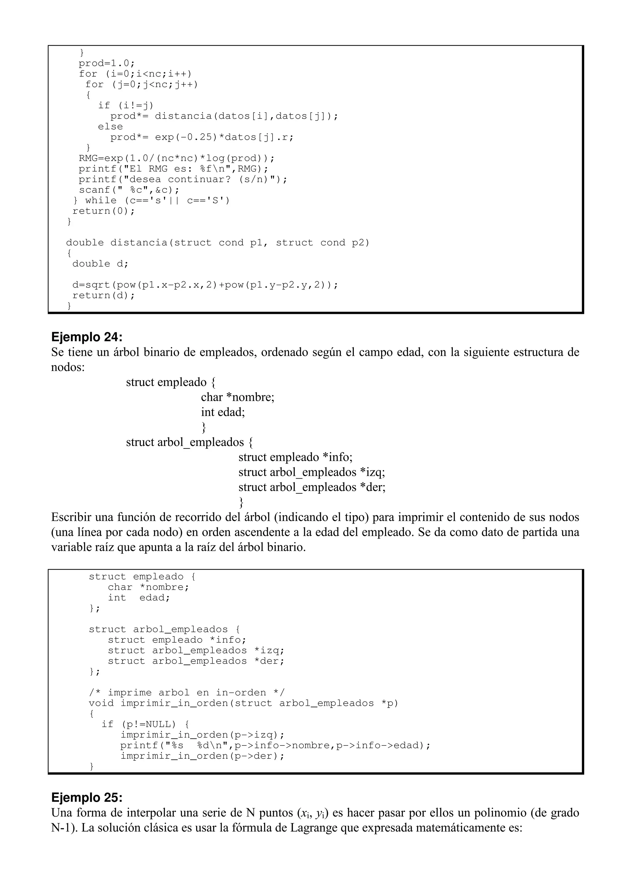 }
prod=1.0;
for (i=0;i<nc;i++)
for (j=0;j<nc;j++)
{
if (i!=j)
prod*= distancia(datos[i],datos[j]);
else
prod*= exp(-0.25)*datos[j].r;
}
RMG=exp(1.0/(nc*nc)*log(prod));
printf("El RMG es: %fn",RMG);
printf("desea continuar? (s/n)");
scanf(" %c",&c);
} while (c=='s'|| c=='S')
return(0);
}
double distancia(struct cond p1, struct cond p2)
{
double d;
d=sqrt(pow(p1.x-p2.x,2)+pow(p1.y-p2.y,2));
return(d);
}
Ejemplo 24:
Se tiene un árbol binario de empleados, ordenado según el campo edad, con la siguiente estructura de
nodos:
struct empleado {
char *nombre;
int edad;
}
struct arbol_empleados {
struct empleado *info;
struct arbol_empleados *izq;
struct arbol_empleados *der;
}
Escribir una función de recorrido del árbol (indicando el tipo) para imprimir el contenido de sus nodos
(una línea por cada nodo) en orden ascendente a la edad del empleado. Se da como dato de partida una
variable raíz que apunta a la raíz del árbol binario.
struct empleado {
char *nombre;
int edad;
};
struct arbol_empleados {
struct empleado *info;
struct arbol_empleados *izq;
struct arbol_empleados *der;
};
/* imprime arbol en in-orden */
void imprimir_in_orden(struct arbol_empleados *p)
{
if (p!=NULL) {
imprimir_in_orden(p->izq);
printf("%s %dn",p->info->nombre,p->info->edad);
imprimir_in_orden(p->der);
}
Ejemplo 25:
Una forma de interpolar una serie de N puntos (xi, yi) es hacer pasar por ellos un polinomio (de grado
N-1). La solución clásica es usar la fórmula de Lagrange que expresada matemáticamente es:
 