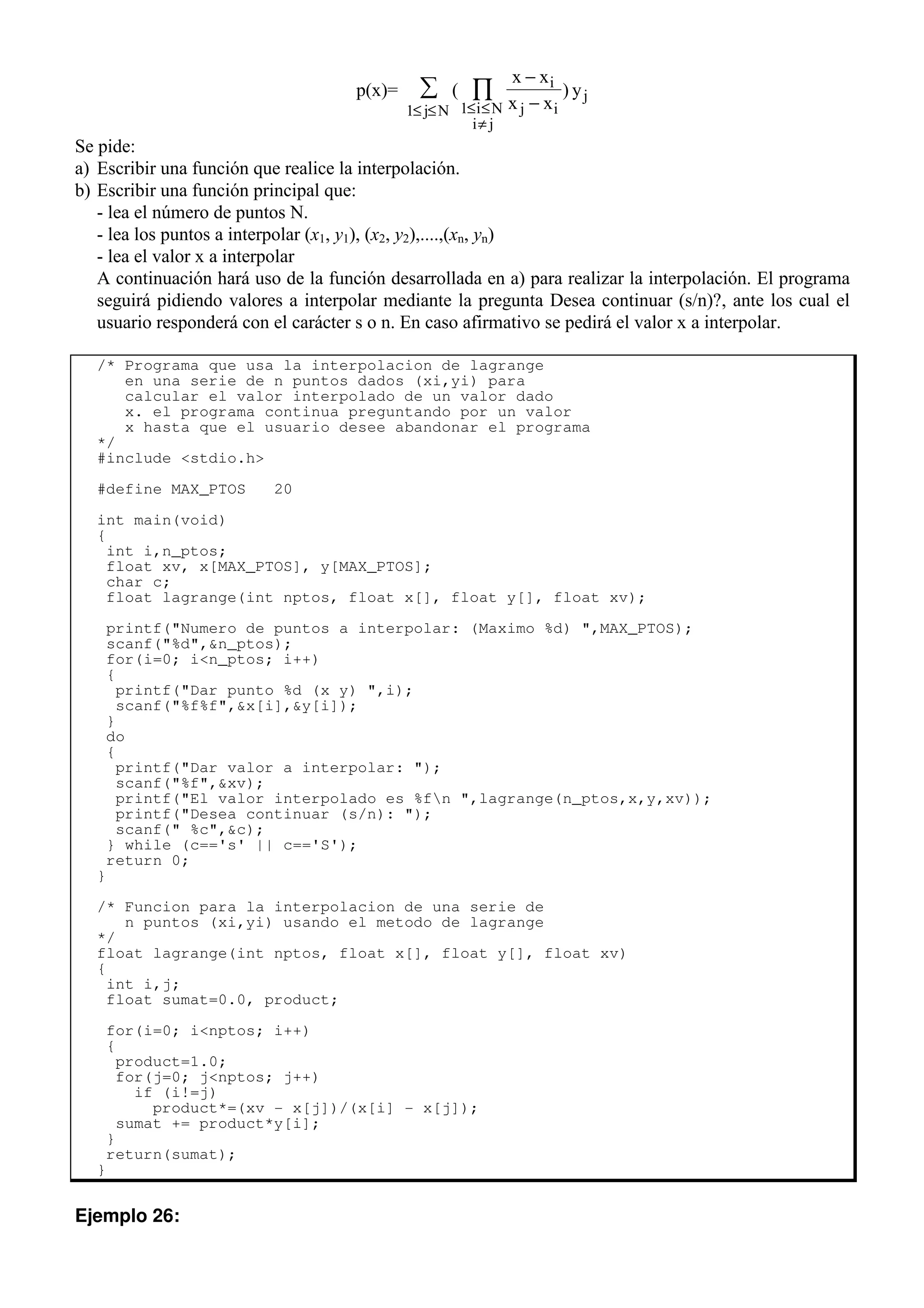 p(x)= ( )
x x
x x
y
i
j i
i N
i j
j
j N
−
−
≤ ≤
≠
≤ ≤
∏
∑
1
1
Se pide:
a) Escribir una función que realice la interpolación.
b) Escribir una función principal que:
- lea el número de puntos N.
- lea los puntos a interpolar (x1, y1), (x2, y2),....,(xn, yn)
- lea el valor x a interpolar
A continuación hará uso de la función desarrollada en a) para realizar la interpolación. El programa
seguirá pidiendo valores a interpolar mediante la pregunta Desea continuar (s/n)?, ante los cual el
usuario responderá con el carácter s o n. En caso afirmativo se pedirá el valor x a interpolar.
/* Programa que usa la interpolacion de lagrange
en una serie de n puntos dados (xi,yi) para
calcular el valor interpolado de un valor dado
x. el programa continua preguntando por un valor
x hasta que el usuario desee abandonar el programa
*/
#include <stdio.h>
#define MAX_PTOS 20
int main(void)
{
int i,n_ptos;
float xv, x[MAX_PTOS], y[MAX_PTOS];
char c;
float lagrange(int nptos, float x[], float y[], float xv);
printf("Numero de puntos a interpolar: (Maximo %d) ",MAX_PTOS);
scanf("%d",&n_ptos);
for(i=0; i<n_ptos; i++)
{
printf("Dar punto %d (x y) ",i);
scanf("%f%f",&x[i],&y[i]);
}
do
{
printf("Dar valor a interpolar: ");
scanf("%f",&xv);
printf("El valor interpolado es %fn ",lagrange(n_ptos,x,y,xv));
printf("Desea continuar (s/n): ");
scanf(" %c",&c);
} while (c=='s' || c=='S');
return 0;
}
/* Funcion para la interpolacion de una serie de
n puntos (xi,yi) usando el metodo de lagrange
*/
float lagrange(int nptos, float x[], float y[], float xv)
{
int i,j;
float sumat=0.0, product;
for(i=0; i<nptos; i++)
{
product=1.0;
for(j=0; j<nptos; j++)
if (i!=j)
product*=(xv - x[j])/(x[i] - x[j]);
sumat += product*y[i];
}
return(sumat);
}
Ejemplo 26:
 