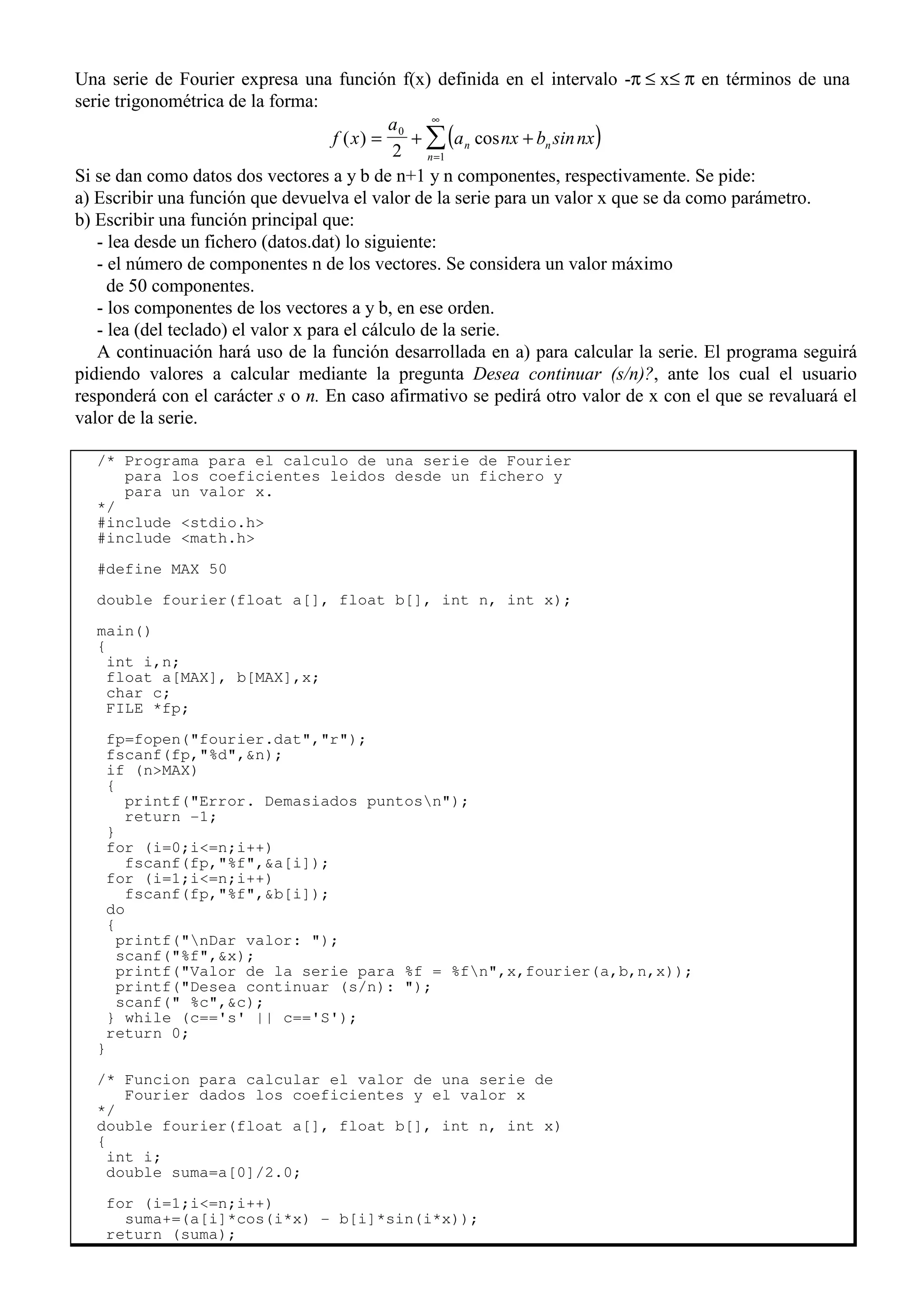 Una serie de Fourier expresa una función f(x) definida en el intervalo -π ≤ x≤ π en términos de una
serie trigonométrica de la forma:
( )
f x
a
a nx b sinnx
n n
n
( ) cos
= + +
=
∞
∑
0
1
2
Si se dan como datos dos vectores a y b de n+1 y n componentes, respectivamente. Se pide:
a) Escribir una función que devuelva el valor de la serie para un valor x que se da como parámetro.
b) Escribir una función principal que:
- lea desde un fichero (datos.dat) lo siguiente:
- el número de componentes n de los vectores. Se considera un valor máximo
de 50 componentes.
- los componentes de los vectores a y b, en ese orden.
- lea (del teclado) el valor x para el cálculo de la serie.
A continuación hará uso de la función desarrollada en a) para calcular la serie. El programa seguirá
pidiendo valores a calcular mediante la pregunta Desea continuar (s/n)?, ante los cual el usuario
responderá con el carácter s o n. En caso afirmativo se pedirá otro valor de x con el que se revaluará el
valor de la serie.
/* Programa para el calculo de una serie de Fourier
para los coeficientes leidos desde un fichero y
para un valor x.
*/
#include <stdio.h>
#include <math.h>
#define MAX 50
double fourier(float a[], float b[], int n, int x);
main()
{
int i,n;
float a[MAX], b[MAX],x;
char c;
FILE *fp;
fp=fopen("fourier.dat","r");
fscanf(fp,"%d",&n);
if (n>MAX)
{
printf("Error. Demasiados puntosn");
return -1;
}
for (i=0;i<=n;i++)
fscanf(fp,"%f",&a[i]);
for (i=1;i<=n;i++)
fscanf(fp,"%f",&b[i]);
do
{
printf("nDar valor: ");
scanf("%f",&x);
printf("Valor de la serie para %f = %fn",x,fourier(a,b,n,x));
printf("Desea continuar (s/n): ");
scanf(" %c",&c);
} while (c=='s' || c=='S');
return 0;
}
/* Funcion para calcular el valor de una serie de
Fourier dados los coeficientes y el valor x
*/
double fourier(float a[], float b[], int n, int x)
{
int i;
double suma=a[0]/2.0;
for (i=1;i<=n;i++)
suma+=(a[i]*cos(i*x) - b[i]*sin(i*x));
return (suma);
 