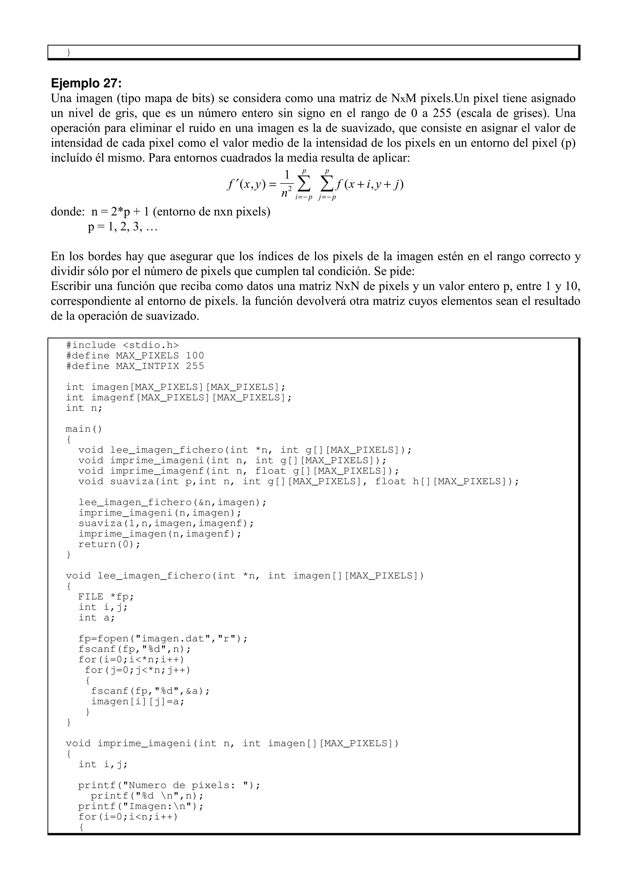 }
Ejemplo 27:
Una imagen (tipo mapa de bits) se considera como una matriz de NxM pixels.Un pixel tiene asignado
un nivel de gris, que es un número entero sin signo en el rango de 0 a 255 (escala de grises). Una
operación para eliminar el ruido en una imagen es la de suavizado, que consiste en asignar el valor de
intensidad de cada pixel como el valor medio de la intensidad de los pixels en un entorno del pixel (p)
incluído él mismo. Para entornos cuadrados la media resulta de aplicar:
′ = + +
=− =−
∑ ∑
f x y
n
f x i y j
i p
p
j p
p
( , ) ( , )
1
2
donde: n = 2*p + 1 (entorno de nxn pixels)
p = 1, 2, 3, …
En los bordes hay que asegurar que los índices de los pixels de la imagen estén en el rango correcto y
dividir sólo por el número de pixels que cumplen tal condición. Se pide:
Escribir una función que reciba como datos una matriz NxN de pixels y un valor entero p, entre 1 y 10,
correspondiente al entorno de pixels. la función devolverá otra matriz cuyos elementos sean el resultado
de la operación de suavizado.
#include <stdio.h>
#define MAX_PIXELS 100
#define MAX_INTPIX 255
int imagen[MAX_PIXELS][MAX_PIXELS];
int imagenf[MAX_PIXELS][MAX_PIXELS];
int n;
main()
{
void lee_imagen_fichero(int *n, int g[][MAX_PIXELS]);
void imprime_imageni(int n, int g[][MAX_PIXELS]);
void imprime_imagenf(int n, float g[][MAX_PIXELS]);
void suaviza(int p,int n, int g[][MAX_PIXELS], float h[][MAX_PIXELS]);
lee_imagen_fichero(&n,imagen);
imprime_imageni(n,imagen);
suaviza(1,n,imagen,imagenf);
imprime_imagen(n,imagenf);
return(0);
}
void lee_imagen_fichero(int *n, int imagen[][MAX_PIXELS])
{
FILE *fp;
int i,j;
int a;
fp=fopen("imagen.dat","r");
fscanf(fp,"%d",n);
for(i=0;i<*n;i++)
for(j=0;j<*n;j++)
{
fscanf(fp,"%d",&a);
imagen[i][j]=a;
}
}
void imprime_imageni(int n, int imagen[][MAX_PIXELS])
{
int i,j;
printf("Numero de pixels: ");
printf("%d n",n);
printf("Imagen:n");
for(i=0;i<n;i++)
{
 