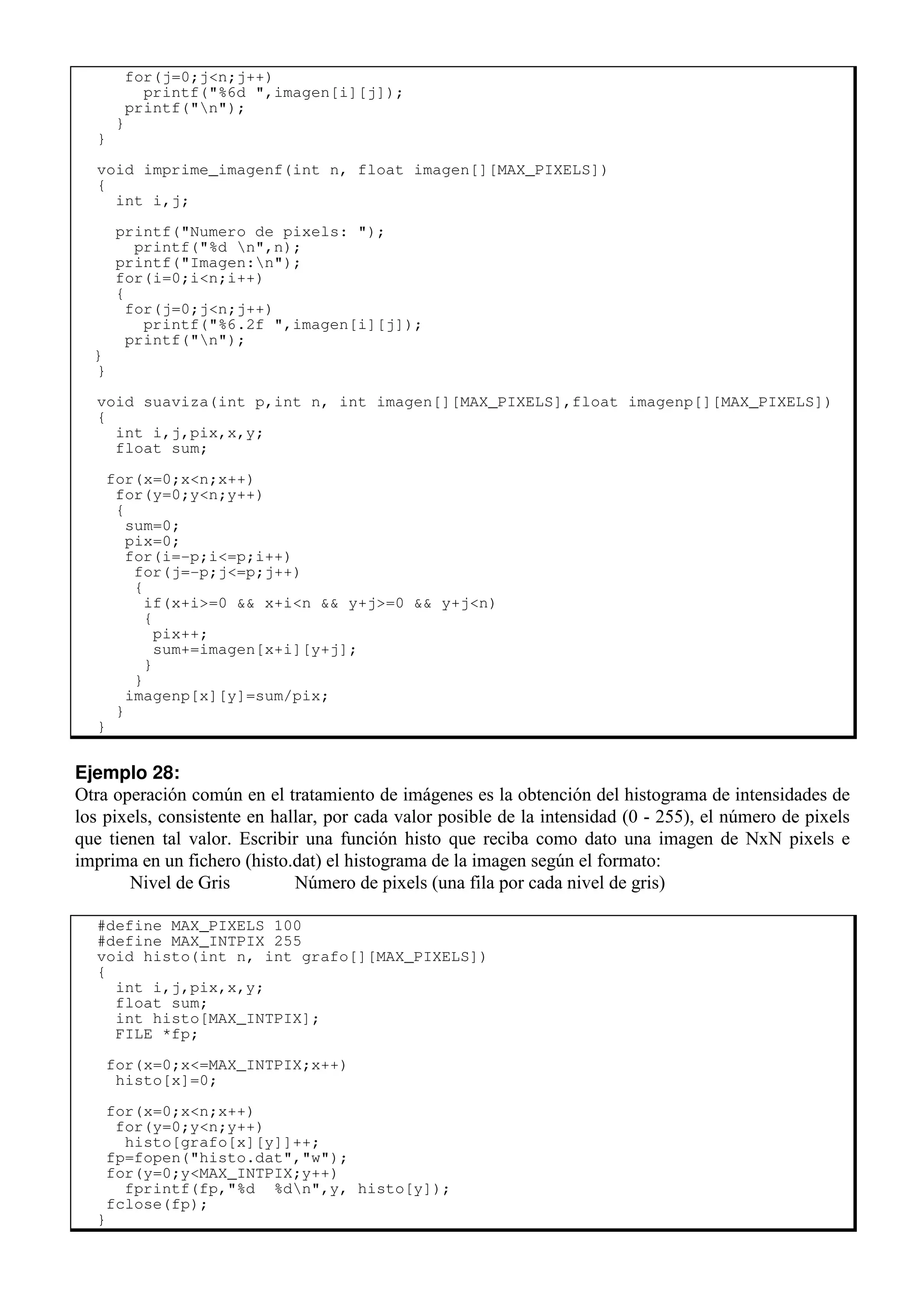 for(j=0;j<n;j++)
printf("%6d ",imagen[i][j]);
printf("n");
}
}
void imprime_imagenf(int n, float imagen[][MAX_PIXELS])
{
int i,j;
printf("Numero de pixels: ");
printf("%d n",n);
printf("Imagen:n");
for(i=0;i<n;i++)
{
for(j=0;j<n;j++)
printf("%6.2f ",imagen[i][j]);
printf("n");
}
}
void suaviza(int p,int n, int imagen[][MAX_PIXELS],float imagenp[][MAX_PIXELS])
{
int i,j,pix,x,y;
float sum;
for(x=0;x<n;x++)
for(y=0;y<n;y++)
{
sum=0;
pix=0;
for(i=-p;i<=p;i++)
for(j=-p;j<=p;j++)
{
if(x+i>=0 && x+i<n && y+j>=0 && y+j<n)
{
pix++;
sum+=imagen[x+i][y+j];
}
}
imagenp[x][y]=sum/pix;
}
}
Ejemplo 28:
Otra operación común en el tratamiento de imágenes es la obtención del histograma de intensidades de
los pixels, consistente en hallar, por cada valor posible de la intensidad (0 - 255), el número de pixels
que tienen tal valor. Escribir una función histo que reciba como dato una imagen de NxN pixels e
imprima en un fichero (histo.dat) el histograma de la imagen según el formato:
Nivel de Gris Número de pixels (una fila por cada nivel de gris)
#define MAX_PIXELS 100
#define MAX_INTPIX 255
void histo(int n, int grafo[][MAX_PIXELS])
{
int i,j,pix,x,y;
float sum;
int histo[MAX_INTPIX];
FILE *fp;
for(x=0;x<=MAX_INTPIX;x++)
histo[x]=0;
for(x=0;x<n;x++)
for(y=0;y<n;y++)
histo[grafo[x][y]]++;
fp=fopen("histo.dat","w");
for(y=0;y<MAX_INTPIX;y++)
fprintf(fp,"%d %dn",y, histo[y]);
fclose(fp);
}
 