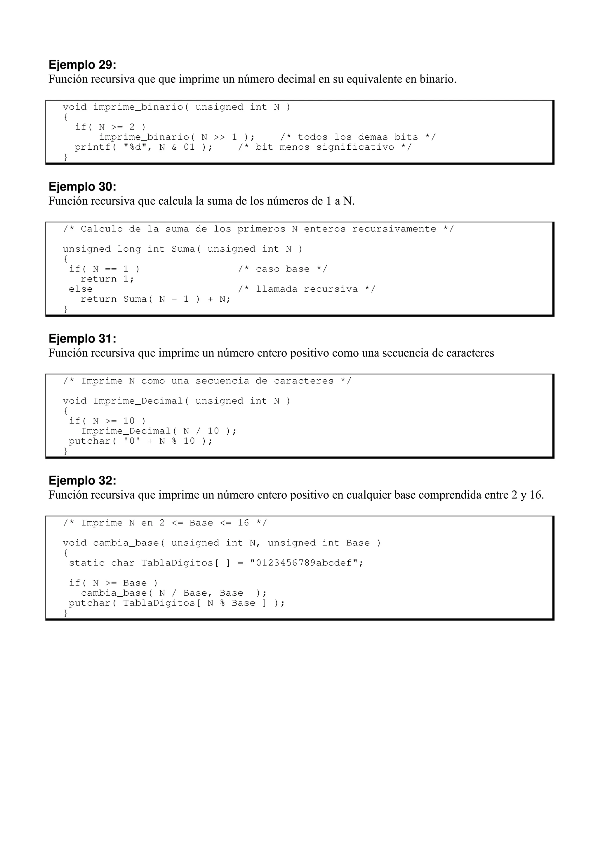 Ejemplo 29:
Función recursiva que que imprime un número decimal en su equivalente en binario.
void imprime_binario( unsigned int N )
{
if( N >= 2 )
imprime_binario( N >> 1 ); /* todos los demas bits */
printf( "%d", N & 01 ); /* bit menos significativo */
}
Ejemplo 30:
Función recursiva que calcula la suma de los números de 1 a N.
/* Calculo de la suma de los primeros N enteros recursivamente */
unsigned long int Suma( unsigned int N )
{
if( N == 1 ) /* caso base */
return 1;
else /* llamada recursiva */
return Suma( N - 1 ) + N;
}
Ejemplo 31:
Función recursiva que imprime un número entero positivo como una secuencia de caracteres
/* Imprime N como una secuencia de caracteres */
void Imprime_Decimal( unsigned int N )
{
if( N >= 10 )
Imprime_Decimal( N / 10 );
putchar( '0' + N % 10 );
}
Ejemplo 32:
Función recursiva que imprime un número entero positivo en cualquier base comprendida entre 2 y 16.
/* Imprime N en 2 <= Base <= 16 */
void cambia_base( unsigned int N, unsigned int Base )
{
static char TablaDigitos[ ] = "0123456789abcdef";
if( N >= Base )
cambia_base( N / Base, Base );
putchar( TablaDigitos[ N % Base ] );
}
 