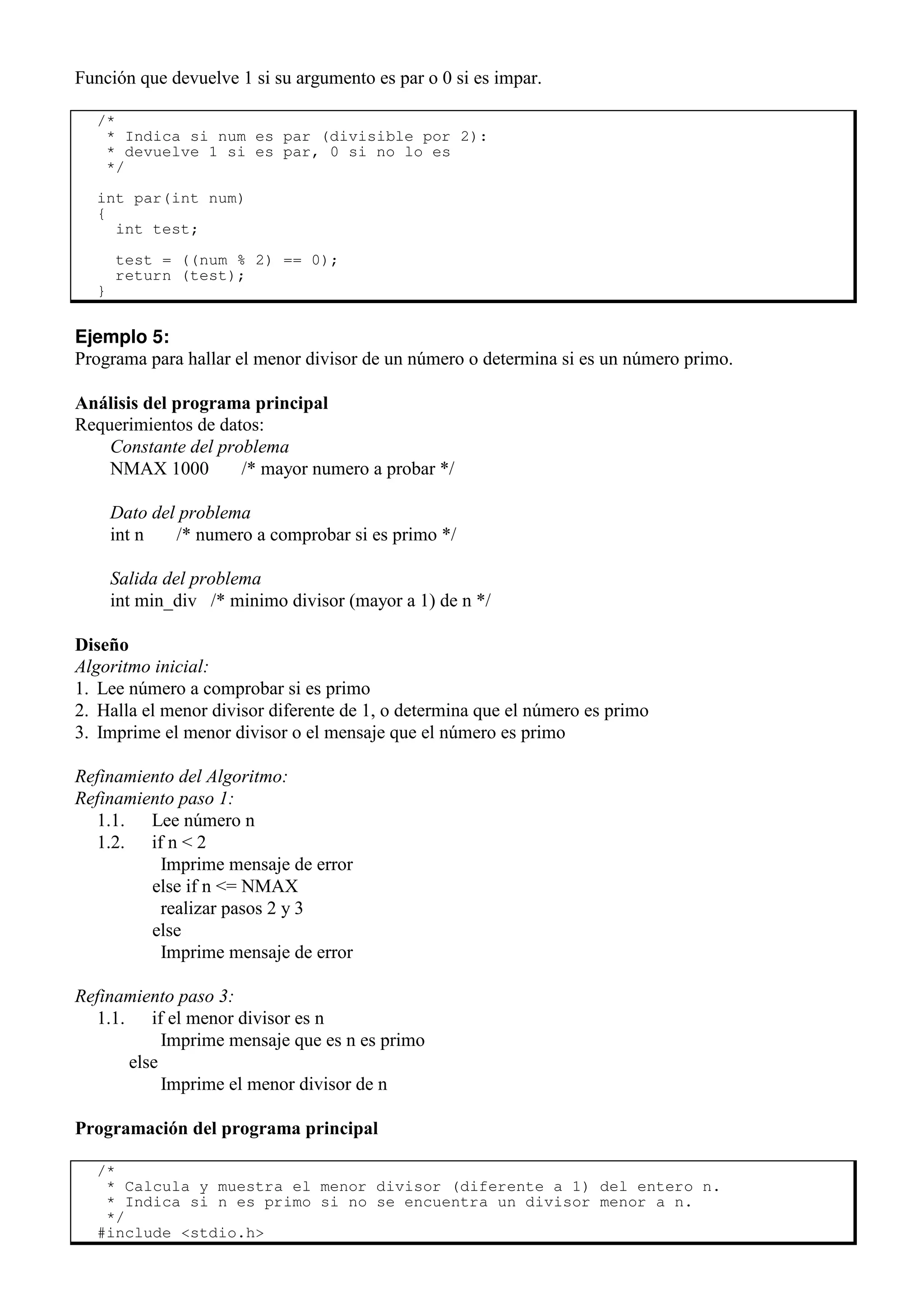 Función que devuelve 1 si su argumento es par o 0 si es impar.
/*
* Indica si num es par (divisible por 2):
* devuelve 1 si es par, 0 si no lo es
*/
int par(int num)
{
int test;
test = ((num % 2) == 0);
return (test);
}
Ejemplo 5:
Programa para hallar el menor divisor de un número o determina si es un número primo.
Análisis del programa principal
Requerimientos de datos:
Constante del problema
NMAX 1000 /* mayor numero a probar */
Dato del problema
int n /* numero a comprobar si es primo */
Salida del problema
int min_div /* minimo divisor (mayor a 1) de n */
Diseño
Algoritmo inicial:
1. Lee número a comprobar si es primo
2. Halla el menor divisor diferente de 1, o determina que el número es primo
3. Imprime el menor divisor o el mensaje que el número es primo
Refinamiento del Algoritmo:
Refinamiento paso 1:
1.1. Lee número n
1.2. if n < 2
Imprime mensaje de error
else if n <= NMAX
realizar pasos 2 y 3
else
Imprime mensaje de error
Refinamiento paso 3:
1.1. if el menor divisor es n
Imprime mensaje que es n es primo
else
Imprime el menor divisor de n
Programación del programa principal
/*
* Calcula y muestra el menor divisor (diferente a 1) del entero n.
* Indica si n es primo si no se encuentra un divisor menor a n.
*/
#include <stdio.h>
 