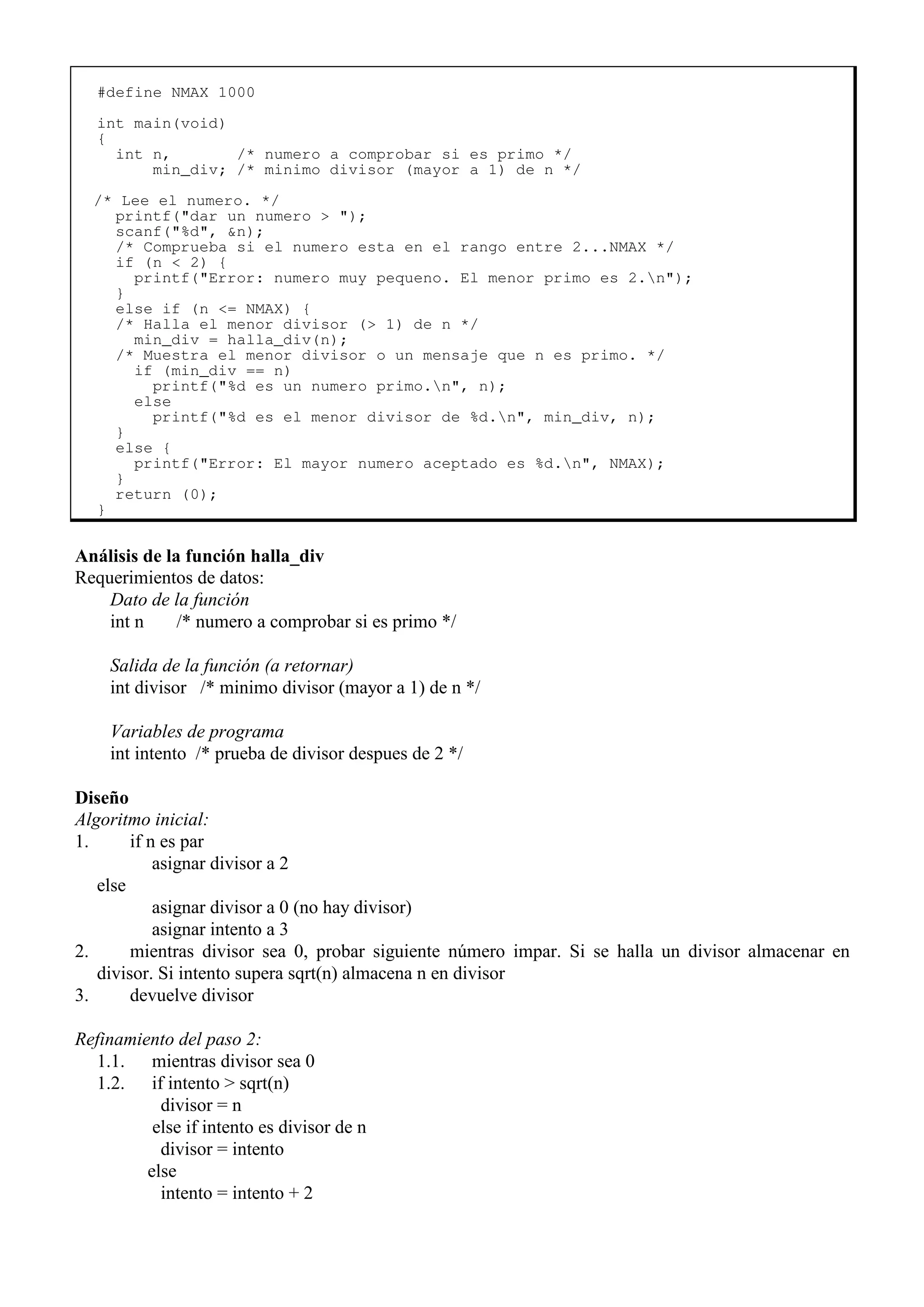 #define NMAX 1000
int main(void)
{
int n, /* numero a comprobar si es primo */
min_div; /* minimo divisor (mayor a 1) de n */
/* Lee el numero. */
printf("dar un numero > ");
scanf("%d", &n);
/* Comprueba si el numero esta en el rango entre 2...NMAX */
if (n < 2) {
printf("Error: numero muy pequeno. El menor primo es 2.n");
}
else if (n <= NMAX) {
/* Halla el menor divisor (> 1) de n */
min_div = halla_div(n);
/* Muestra el menor divisor o un mensaje que n es primo. */
if (min_div == n)
printf("%d es un numero primo.n", n);
else
printf("%d es el menor divisor de %d.n", min_div, n);
}
else {
printf("Error: El mayor numero aceptado es %d.n", NMAX);
}
return (0);
}
Análisis de la función halla_div
Requerimientos de datos:
Dato de la función
int n /* numero a comprobar si es primo */
Salida de la función (a retornar)
int divisor /* minimo divisor (mayor a 1) de n */
Variables de programa
int intento /* prueba de divisor despues de 2 */
Diseño
Algoritmo inicial:
1. if n es par
asignar divisor a 2
else
asignar divisor a 0 (no hay divisor)
asignar intento a 3
2. mientras divisor sea 0, probar siguiente número impar. Si se halla un divisor almacenar en
divisor. Si intento supera sqrt(n) almacena n en divisor
3. devuelve divisor
Refinamiento del paso 2:
1.1. mientras divisor sea 0
1.2. if intento > sqrt(n)
divisor = n
else if intento es divisor de n
divisor = intento
else
intento = intento + 2
 
