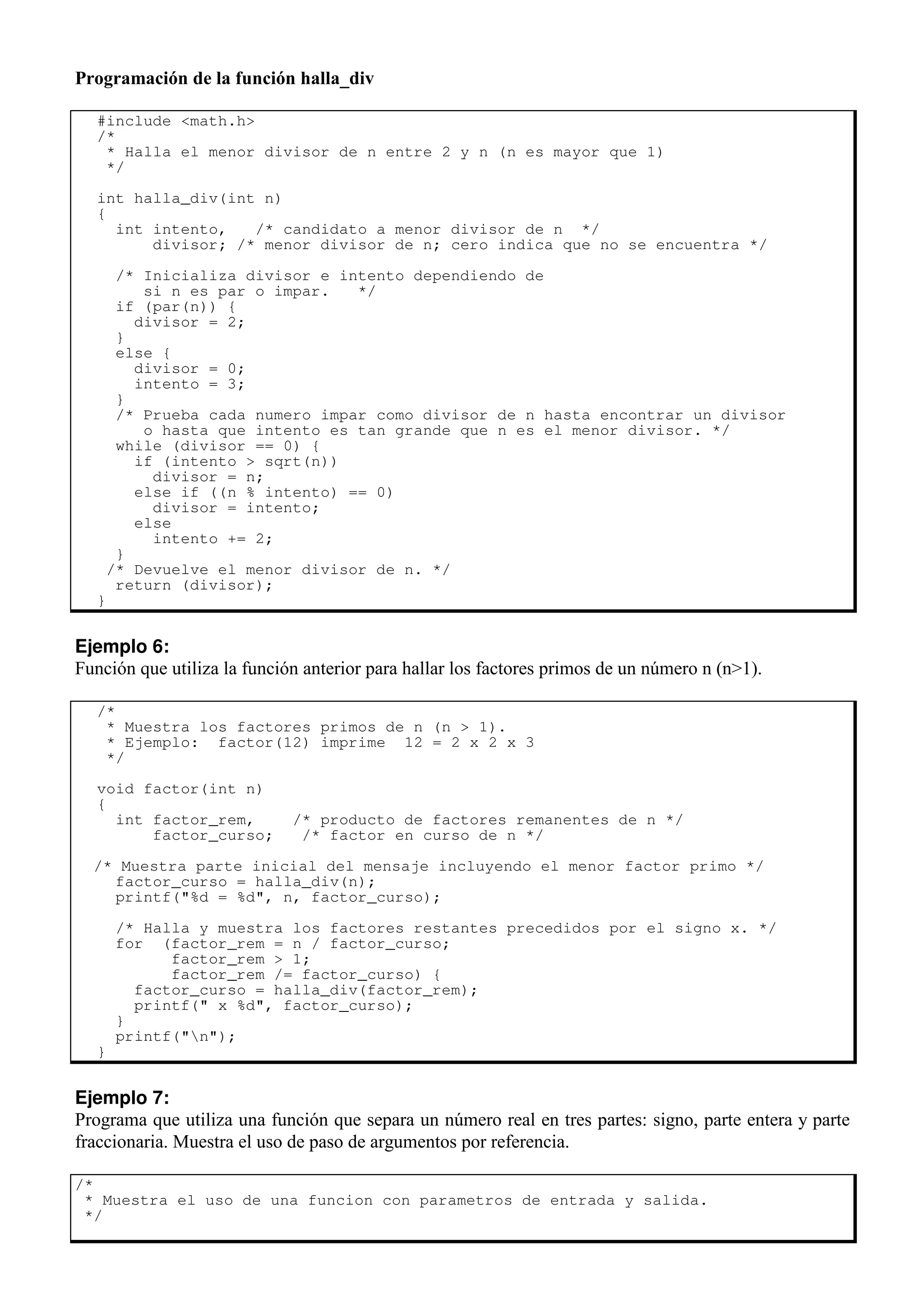 Programación de la función halla_div
#include <math.h>
/*
* Halla el menor divisor de n entre 2 y n (n es mayor que 1)
*/
int halla_div(int n)
{
int intento, /* candidato a menor divisor de n */
divisor; /* menor divisor de n; cero indica que no se encuentra */
/* Inicializa divisor e intento dependiendo de
si n es par o impar. */
if (par(n)) {
divisor = 2;
}
else {
divisor = 0;
intento = 3;
}
/* Prueba cada numero impar como divisor de n hasta encontrar un divisor
o hasta que intento es tan grande que n es el menor divisor. */
while (divisor == 0) {
if (intento > sqrt(n))
divisor = n;
else if ((n % intento) == 0)
divisor = intento;
else
intento += 2;
}
/* Devuelve el menor divisor de n. */
return (divisor);
}
Ejemplo 6:
Función que utiliza la función anterior para hallar los factores primos de un número n (n>1).
/*
* Muestra los factores primos de n (n > 1).
* Ejemplo: factor(12) imprime 12 = 2 x 2 x 3
*/
void factor(int n)
{
int factor_rem, /* producto de factores remanentes de n */
factor_curso; /* factor en curso de n */
/* Muestra parte inicial del mensaje incluyendo el menor factor primo */
factor_curso = halla_div(n);
printf("%d = %d", n, factor_curso);
/* Halla y muestra los factores restantes precedidos por el signo x. */
for (factor_rem = n / factor_curso;
factor_rem > 1;
factor_rem /= factor_curso) {
factor_curso = halla_div(factor_rem);
printf(" x %d", factor_curso);
}
printf("n");
}
Ejemplo 7:
Programa que utiliza una función que separa un número real en tres partes: signo, parte entera y parte
fraccionaria. Muestra el uso de paso de argumentos por referencia.
/*
* Muestra el uso de una funcion con parametros de entrada y salida.
*/
 