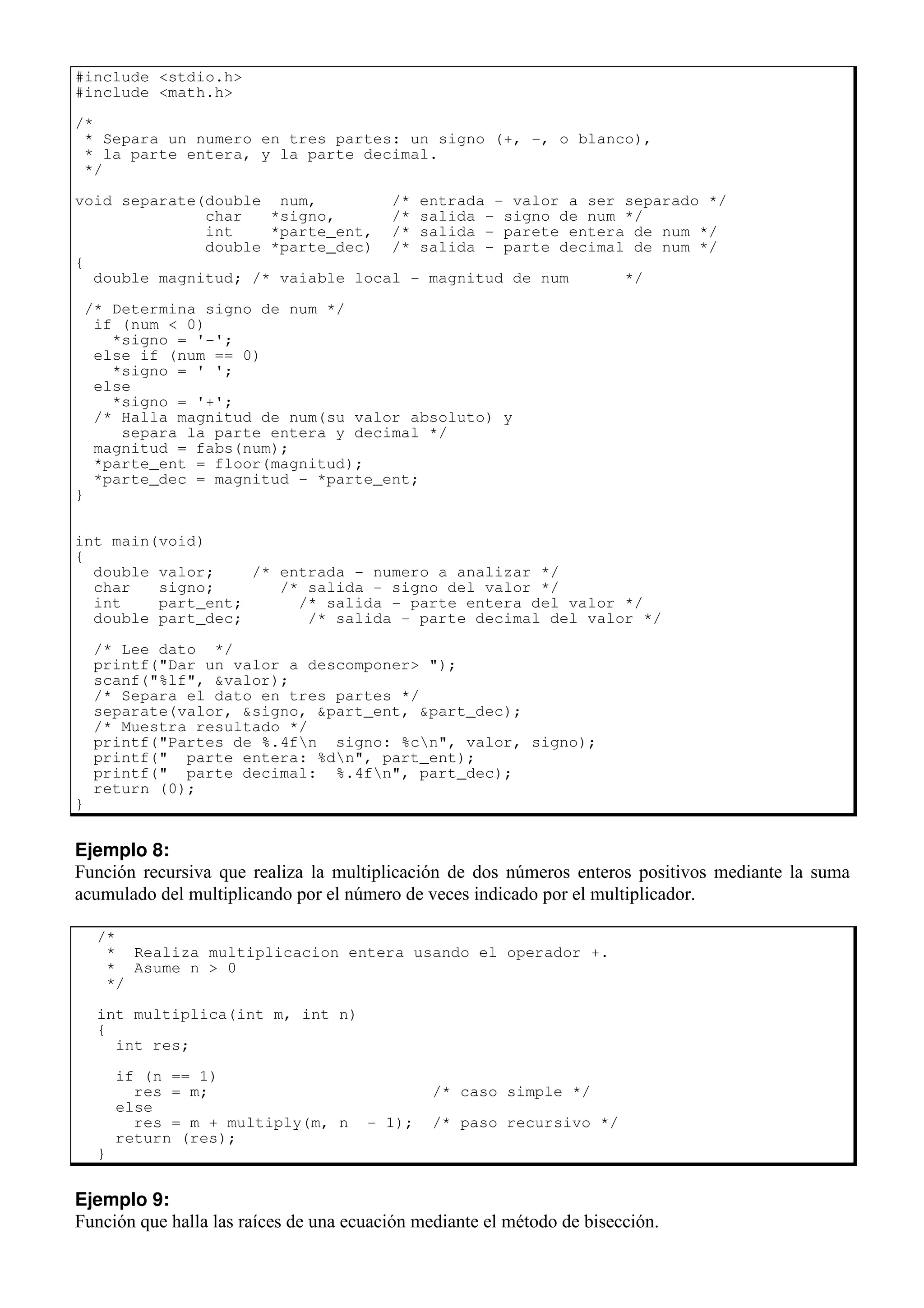#include <stdio.h>
#include <math.h>
/*
* Separa un numero en tres partes: un signo (+, -, o blanco),
* la parte entera, y la parte decimal.
*/
void separate(double num, /* entrada - valor a ser separado */
char *signo, /* salida - signo de num */
int *parte_ent, /* salida - parete entera de num */
double *parte_dec) /* salida - parte decimal de num */
{
double magnitud; /* vaiable local - magnitud de num */
/* Determina signo de num */
if (num < 0)
*signo = '-';
else if (num == 0)
*signo = ' ';
else
*signo = '+';
/* Halla magnitud de num(su valor absoluto) y
separa la parte entera y decimal */
magnitud = fabs(num);
*parte_ent = floor(magnitud);
*parte_dec = magnitud - *parte_ent;
}
int main(void)
{
double valor; /* entrada - numero a analizar */
char signo; /* salida - signo del valor */
int part_ent; /* salida - parte entera del valor */
double part_dec; /* salida - parte decimal del valor */
/* Lee dato */
printf("Dar un valor a descomponer> ");
scanf("%lf", &valor);
/* Separa el dato en tres partes */
separate(valor, &signo, &part_ent, &part_dec);
/* Muestra resultado */
printf("Partes de %.4fn signo: %cn", valor, signo);
printf(" parte entera: %dn", part_ent);
printf(" parte decimal: %.4fn", part_dec);
return (0);
}
Ejemplo 8:
Función recursiva que realiza la multiplicación de dos números enteros positivos mediante la suma
acumulado del multiplicando por el número de veces indicado por el multiplicador.
/*
* Realiza multiplicacion entera usando el operador +.
* Asume n > 0
*/
int multiplica(int m, int n)
{
int res;
if (n == 1)
res = m; /* caso simple */
else
res = m + multiply(m, n - 1); /* paso recursivo */
return (res);
}
Ejemplo 9:
Función que halla las raíces de una ecuación mediante el método de bisección.
 