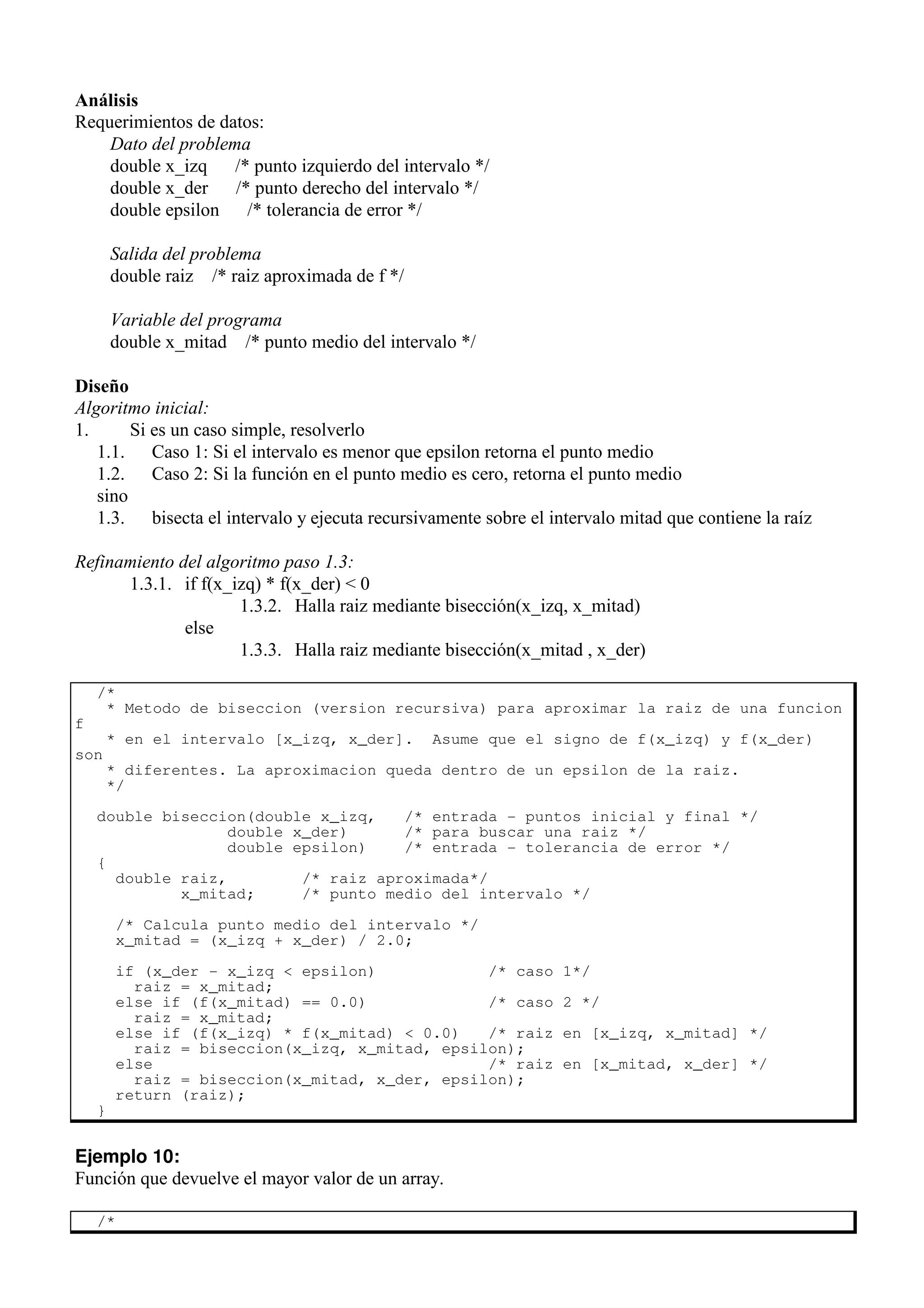 Análisis
Requerimientos de datos:
Dato del problema
double x_izq /* punto izquierdo del intervalo */
double x_der /* punto derecho del intervalo */
double epsilon /* tolerancia de error */
Salida del problema
double raiz /* raiz aproximada de f */
Variable del programa
double x_mitad /* punto medio del intervalo */
Diseño
Algoritmo inicial:
1. Si es un caso simple, resolverlo
1.1. Caso 1: Si el intervalo es menor que epsilon retorna el punto medio
1.2. Caso 2: Si la función en el punto medio es cero, retorna el punto medio
sino
1.3. bisecta el intervalo y ejecuta recursivamente sobre el intervalo mitad que contiene la raíz
Refinamiento del algoritmo paso 1.3:
1.3.1. if f(x_izq) * f(x_der) < 0
1.3.2. Halla raiz mediante bisección(x_izq, x_mitad)
else
1.3.3. Halla raiz mediante bisección(x_mitad , x_der)
/*
* Metodo de biseccion (version recursiva) para aproximar la raiz de una funcion
f
* en el intervalo [x_izq, x_der]. Asume que el signo de f(x_izq) y f(x_der)
son
* diferentes. La aproximacion queda dentro de un epsilon de la raiz.
*/
double biseccion(double x_izq, /* entrada - puntos inicial y final */
double x_der) /* para buscar una raiz */
double epsilon) /* entrada - tolerancia de error */
{
double raiz, /* raiz aproximada*/
x_mitad; /* punto medio del intervalo */
/* Calcula punto medio del intervalo */
x_mitad = (x_izq + x_der) / 2.0;
if (x_der - x_izq < epsilon) /* caso 1*/
raiz = x_mitad;
else if (f(x_mitad) == 0.0) /* caso 2 */
raiz = x_mitad;
else if (f(x_izq) * f(x_mitad) < 0.0) /* raiz en [x_izq, x_mitad] */
raiz = biseccion(x_izq, x_mitad, epsilon);
else /* raiz en [x_mitad, x_der] */
raiz = biseccion(x_mitad, x_der, epsilon);
return (raiz);
}
Ejemplo 10:
Función que devuelve el mayor valor de un array.
/*
 