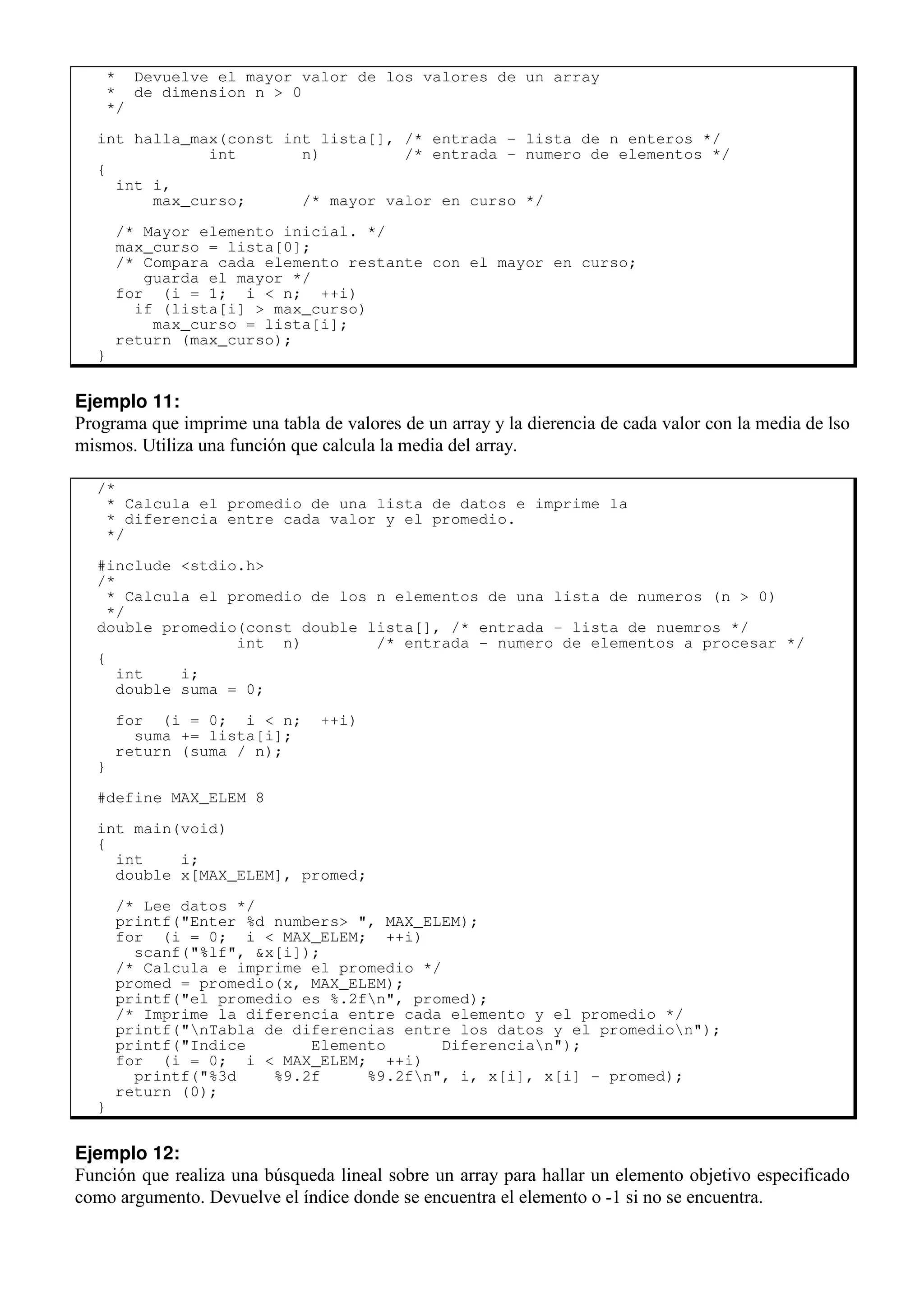 * Devuelve el mayor valor de los valores de un array
* de dimension n > 0
*/
int halla_max(const int lista[], /* entrada - lista de n enteros */
int n) /* entrada - numero de elementos */
{
int i,
max_curso; /* mayor valor en curso */
/* Mayor elemento inicial. */
max_curso = lista[0];
/* Compara cada elemento restante con el mayor en curso;
guarda el mayor */
for (i = 1; i < n; ++i)
if (lista[i] > max_curso)
max_curso = lista[i];
return (max_curso);
}
Ejemplo 11:
Programa que imprime una tabla de valores de un array y la dierencia de cada valor con la media de lso
mismos. Utiliza una función que calcula la media del array.
/*
* Calcula el promedio de una lista de datos e imprime la
* diferencia entre cada valor y el promedio.
*/
#include <stdio.h>
/*
* Calcula el promedio de los n elementos de una lista de numeros (n > 0)
*/
double promedio(const double lista[], /* entrada - lista de nuemros */
int n) /* entrada - numero de elementos a procesar */
{
int i;
double suma = 0;
for (i = 0; i < n; ++i)
suma += lista[i];
return (suma / n);
}
#define MAX_ELEM 8
int main(void)
{
int i;
double x[MAX_ELEM], promed;
/* Lee datos */
printf("Enter %d numbers> ", MAX_ELEM);
for (i = 0; i < MAX_ELEM; ++i)
scanf("%lf", &x[i]);
/* Calcula e imprime el promedio */
promed = promedio(x, MAX_ELEM);
printf("el promedio es %.2fn", promed);
/* Imprime la diferencia entre cada elemento y el promedio */
printf("nTabla de diferencias entre los datos y el promedion");
printf("Indice Elemento Diferencian");
for (i = 0; i < MAX_ELEM; ++i)
printf("%3d %9.2f %9.2fn", i, x[i], x[i] - promed);
return (0);
}
Ejemplo 12:
Función que realiza una búsqueda lineal sobre un array para hallar un elemento objetivo especificado
como argumento. Devuelve el índice donde se encuentra el elemento o -1 si no se encuentra.
 