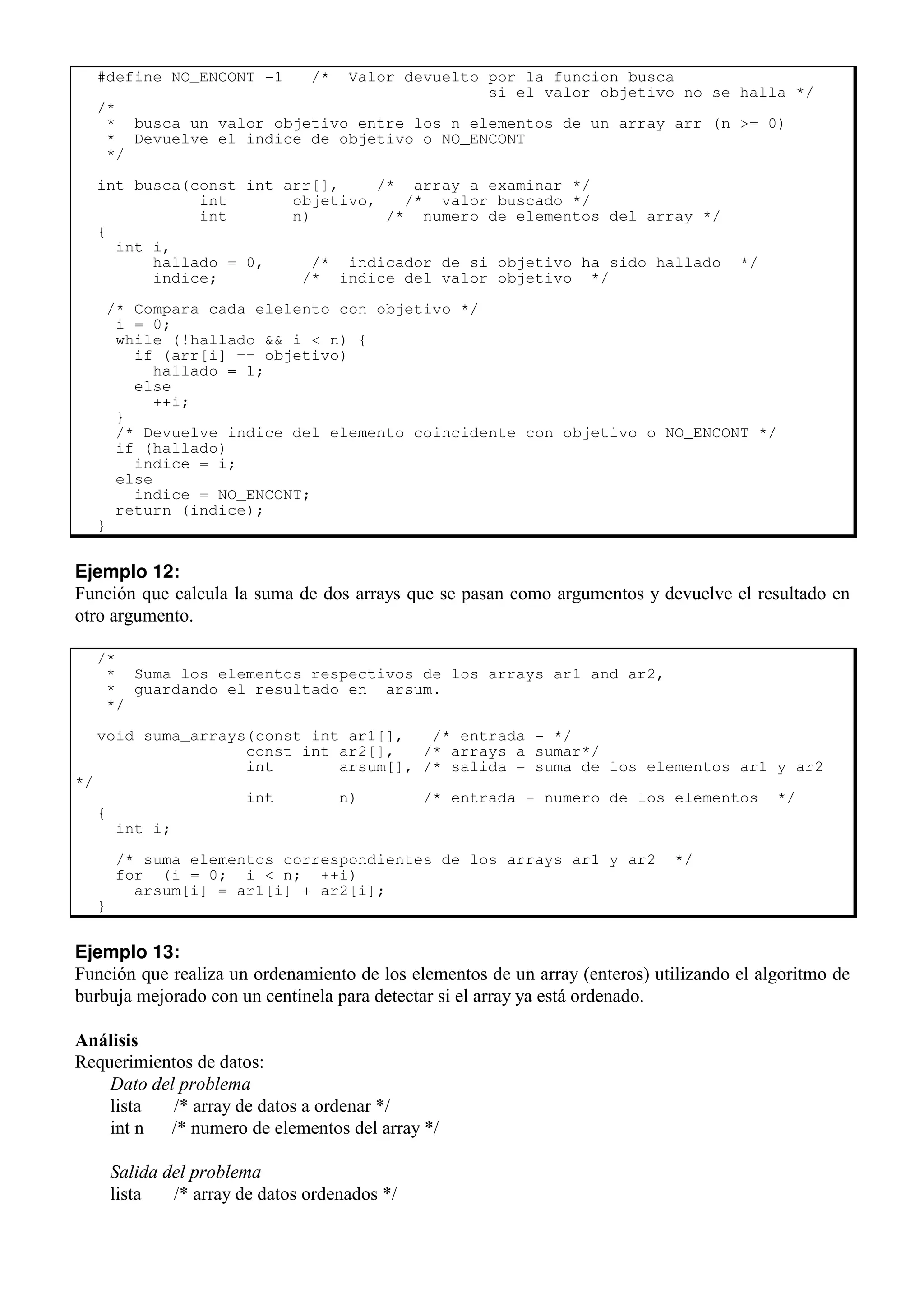 #define NO_ENCONT -1 /* Valor devuelto por la funcion busca
si el valor objetivo no se halla */
/*
* busca un valor objetivo entre los n elementos de un array arr (n >= 0)
* Devuelve el indice de objetivo o NO_ENCONT
*/
int busca(const int arr[], /* array a examinar */
int objetivo, /* valor buscado */
int n) /* numero de elementos del array */
{
int i,
hallado = 0, /* indicador de si objetivo ha sido hallado */
indice; /* indice del valor objetivo */
/* Compara cada elelento con objetivo */
i = 0;
while (!hallado && i < n) {
if (arr[i] == objetivo)
hallado = 1;
else
++i;
}
/* Devuelve indice del elemento coincidente con objetivo o NO_ENCONT */
if (hallado)
indice = i;
else
indice = NO_ENCONT;
return (indice);
}
Ejemplo 12:
Función que calcula la suma de dos arrays que se pasan como argumentos y devuelve el resultado en
otro argumento.
/*
* Suma los elementos respectivos de los arrays ar1 and ar2,
* guardando el resultado en arsum.
*/
void suma_arrays(const int ar1[], /* entrada - */
const int ar2[], /* arrays a sumar*/
int arsum[], /* salida - suma de los elementos ar1 y ar2
*/
int n) /* entrada - numero de los elementos */
{
int i;
/* suma elementos correspondientes de los arrays ar1 y ar2 */
for (i = 0; i < n; ++i)
arsum[i] = ar1[i] + ar2[i];
}
Ejemplo 13:
Función que realiza un ordenamiento de los elementos de un array (enteros) utilizando el algoritmo de
burbuja mejorado con un centinela para detectar si el array ya está ordenado.
Análisis
Requerimientos de datos:
Dato del problema
lista /* array de datos a ordenar */
int n /* numero de elementos del array */
Salida del problema
lista /* array de datos ordenados */
 