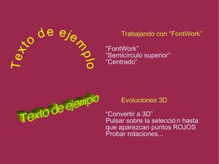 Trabajando con “FontWork”
Evoluciones 3D
“FontWork”
“Semicírculo superior”
“Centrado”
“Convertir a 3D”
Pulsar sobre la selecció n hasta
que aparezcan puntos ROJOS
Probar rotaciones...
Text
o
de eje
m
plo
Text
o
de eje
m
plo
 