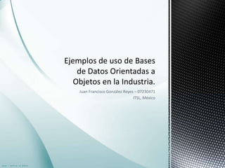 Juan Francisco González Reyes – 07230471 ITSL, México Ejemplos de uso de Bases de Datos Orientadas a Objetos en la Industria. 
