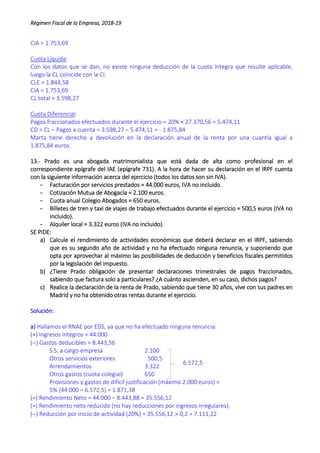 Régimen Fiscal de la Empresa, 2018-19
CIA = 1.753,69
Cuota Líquida:
Con los datos que se dan, no existe ninguna deducción de la cuota íntegra que resulte aplicable,
luego la CL coincide con la CI.
CLE = 1.844,58
CIA = 1.753,69
CL total = 3.598,27
Cuota Diferencial:
Pagos fraccionados efectuados durante el ejercicio = 20% × 27.370,56 = 5.474,11
CD = CL – Pagos a cuenta = 3.598,27 – 5.474,11 = - 1.875,84
Marta tiene derecho a devolución en la declaración anual de la renta por una cuantía igual a
1.875,84 euros.
13.- Prado es una abogada matrimonialista que está dada de alta como profesional en el
correspondiente epígrafe del IAE (epígrafe 731). A la hora de hacer su declaración en el IRPF cuenta
con la siguiente información acerca del ejercicio (todos los datos son sin IVA).
- Facturación por servicios prestados = 44.000 euros, IVA no incluido.
- Cotización Mutua de Abogacía = 2.100 euros.
- Cuota anual Colegio Abogados = 650 euros.
- Billetes de tren y taxi de viajes de trabajo efectuados durante el ejercicio = 500,5 euros (IVA no
incluido).
- Alquiler local = 3.322 euros (IVA no incluido).
SE PIDE:
a) Calcule el rendimiento de actividades económicas que deberá declarar en el IRPF, sabiendo
que es su segundo año de actividad y no ha efectuado ninguna renuncia, y suponiendo que
opta por aprovechar al máximo las posibilidades de deducción y beneficios fiscales permitidos
por la legislación del impuesto.
b) ¿Tiene Prado obligación de presentar declaraciones trimestrales de pagos fraccionados,
sabiendo que factura solo a particulares? ¿A cuánto ascienden, en su caso, dichos pagos?
c) Realice la declaración de la renta de Prado, sabiendo que tiene 30 años, vive con sus padres en
Madrid y no ha obtenido otras rentas durante el ejercicio.
Solución:
a) Hallamos el RNAE por EDS, ya que no ha efectuado ninguna renuncia:
(+) Ingresos íntegros = 44.000
() Gastos deducibles = 8.443,56
S.S. a cargo empresa 2.100
Otros servicios exteriores 500,5
Arrendamientos 3.322
Otros gastos (cuota colegial) 650
Provisiones y gastos de difícil justificación (máximo 2.000 euros) =
5% (44.000 – 6.572,5) = 1.871,38
(=) Rendimiento Neto = 44.000 – 8.443,88 = 35.556,12
(=) Rendimiento neto reducido (no hay reducciones por ingresos irregulares).
() Reducción por inicio de actividad (20%) = 35.556,12  0,2 = 7.111,22
6.572,5
 